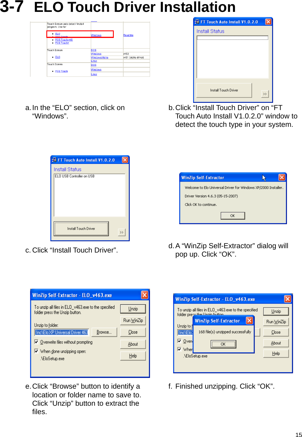  153-7  ELO Touch Driver Installation   a. In the “ELO” section, click on “Windows”.  b. Click “Install Touch Driver” on “FT Touch Auto Install V1.0.2.0” window to detect the touch type in your system.     c. Click “Install Touch Driver”.  d. A “WinZip Self-Extractor” dialog will pop up. Click “OK”.     e. Click “Browse” button to identify a location or folder name to save to. Click “Unzip” button to extract the files. f. Finished unzipping. Click “OK”. 