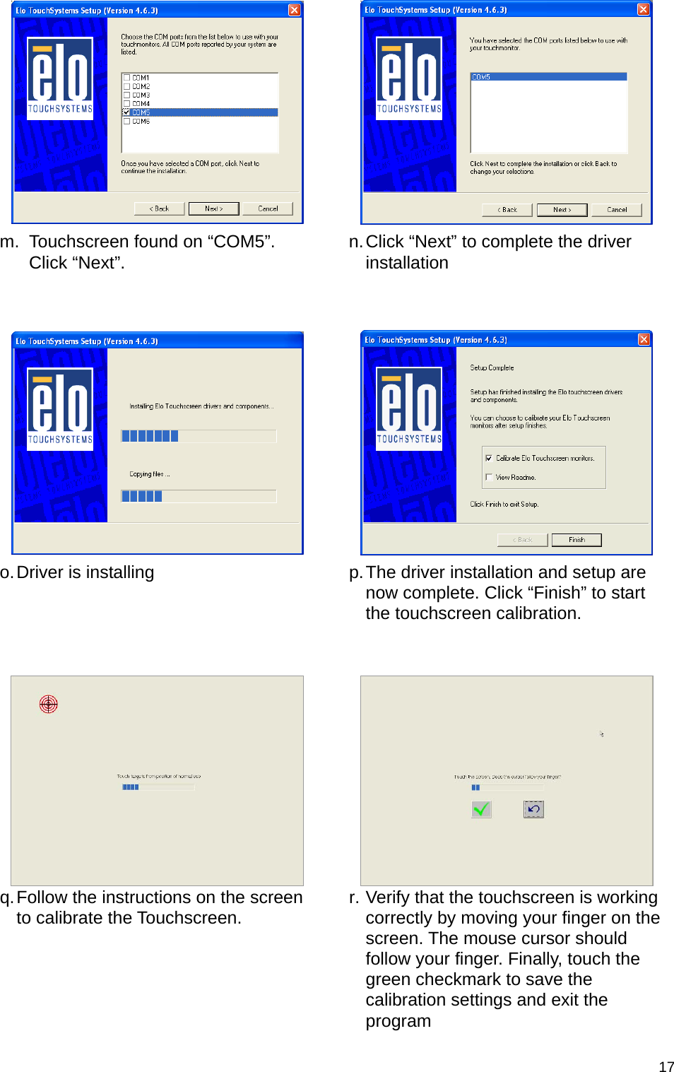  17  m.  Touchscreen found on “COM5”. Click “Next”.  n. Click “Next” to complete the driver installation     o. Driver is installing  p. The driver installation and setup are now complete. Click “Finish” to start the touchscreen calibration.      q. Follow the instructions on the screen to calibrate the Touchscreen.  r. Verify that the touchscreen is working correctly by moving your finger on the screen. The mouse cursor should follow your finger. Finally, touch the green checkmark to save the calibration settings and exit the program 