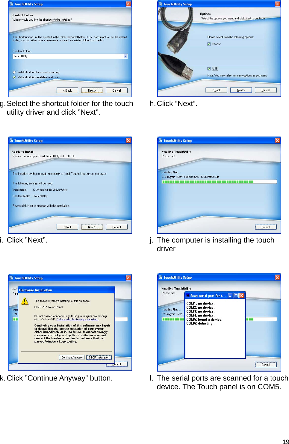  19     g. Select the shortcut folder for the touch utility driver and click ”Next”.   h. Click  ”Next”.       i. Click ”Next”.   j.  The computer is installing the touch driver      k. Click ”Continue Anyway” button.   l. The serial ports are scanned for a touch device. The Touch panel is on COM5. 