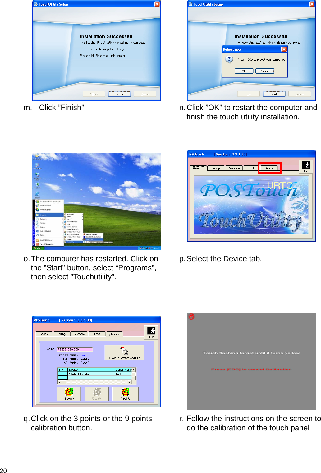  20    m. Click ”Finish”.   n. Click ”OK” to restart the computer and finish the touch utility installation.      o. The computer has restarted. Click on the ”Start” button, select “Programs”, then select ”Touchutility”.  p. Select the Device tab.      q. Click on the 3 points or the 9 points calibration button.   r. Follow the instructions on the screen to do the calibration of the touch panel 