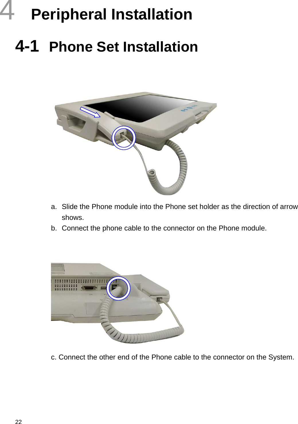  22 4  Peripheral Installation 4-1  Phone Set Installation    a.  Slide the Phone module into the Phone set holder as the direction of arrow shows. b.  Connect the phone cable to the connector on the Phone module.    c. Connect the other end of the Phone cable to the connector on the System.   