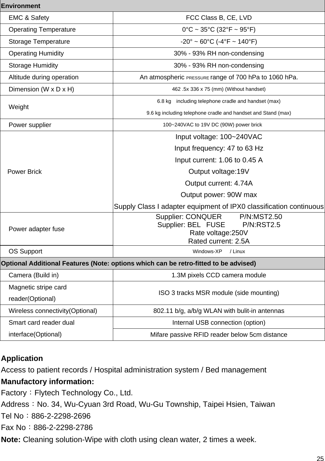 25 Environment EMC &amp; Safety  FCC Class B, CE, LVD Operating Temperature  0°C ~ 35°C (32°F ~ 95°F) Storage Temperature  -20° ~ 60°C (-4°F ~ 140°F) Operating Humidity  30% - 93% RH non-condensing Storage Humidity  30% - 93% RH non-condensing Altitude during operation  An atmospheric PRESSURE range of 700 hPa to 1060 hPa. Dimension (W x D x H)  462 .5x 336 x 75 (mm) (Without handset) Weight  6.8 kg    including telephone cradle and handset (max) 9.6 kg including telephone cradle and handset and Stand (max) Power supplier  100~240VAC to 19V DC (90W) power brick Power Brick Input voltage: 100~240VAC Input frequency: 47 to 63 Hz Input current: 1.06 to 0.45 A Output voltage:19V Output current: 4.74A Output power: 90W max Supply Class I adapter equipment of IPX0 classification continuousPower adapter fuse Supplier: CONQUER         P/N:MST2.50 Supplier: BEL   FUSE         P/N:RST2.5 Rate voltage:250V Rated current: 2.5A OS Support  Windows-XP   / Linux Optional Additional Features (Note: options which can be retro-fitted to be advised) Camera (Build in)  1.3M pixels CCD camera module Magnetic stripe card reader(Optional)  ISO 3 tracks MSR module (side mounting) Wireless connectivity(Optional)  802.11 b/g, a/b/g WLAN with bulit-in antennas Internal USB connection (option) Smart card reader dual interface(Optional)  Mifare passive RFID reader below 5cm distance  Application Access to patient records / Hospital administration system / Bed management Manufactory information: Factory：Flytech Technology Co., Ltd. Address：No. 34, Wu-Cyuan 3rd Road, Wu-Gu Township, Taipei Hsien, Taiwan Tel No：886-2-2298-2696 Fax No：886-2-2298-2786 Note: Cleaning solution-Wipe with cloth using clean water, 2 times a week. 
