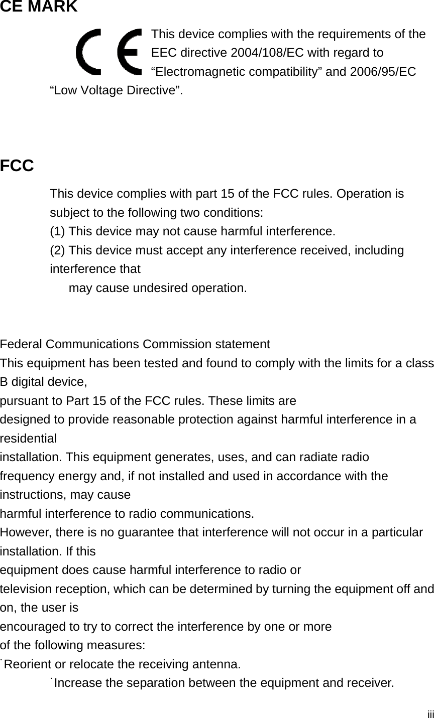  iii CE MARK   This device complies with the requirements of the EEC directive 2004/108/EC with regard to “Electromagnetic compatibility” and 2006/95/EC “Low Voltage Directive”.   FCC This device complies with part 15 of the FCC rules. Operation is subject to the following two conditions: (1) This device may not cause harmful interference.   (2) This device must accept any interference received, including interference that       may cause undesired operation.   Federal Communications Commission statement This equipment has been tested and found to comply with the limits for a class B digital device, pursuant to Part 15 of the FCC rules. These limits are designed to provide reasonable protection against harmful interference in a residential installation. This equipment generates, uses, and can radiate radio frequency energy and, if not installed and used in accordance with the instructions, may cause harmful interference to radio communications. However, there is no guarantee that interference will not occur in a particular installation. If this equipment does cause harmful interference to radio or television reception, which can be determined by turning the equipment off and on, the user is encouraged to try to correct the interference by one or more of the following measures: ˙Reorient or relocate the receiving antenna. ˙Increase the separation between the equipment and receiver. 