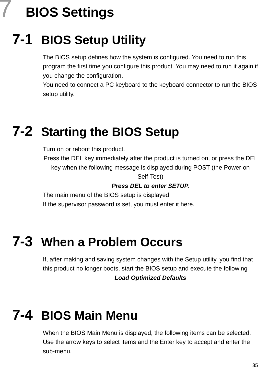  357  BIOS Settings 7-1  BIOS Setup Utility The BIOS setup defines how the system is configured. You need to run this program the first time you configure this product. You may need to run it again if you change the configuration. You need to connect a PC keyboard to the keyboard connector to run the BIOS setup utility.   7-2  Starting the BIOS Setup Turn on or reboot this product. Press the DEL key immediately after the product is turned on, or press the DEL key when the following message is displayed during POST (the Power on Self-Test)  Press DEL to enter SETUP. The main menu of the BIOS setup is displayed. If the supervisor password is set, you must enter it here.   7-3  When a Problem Occurs If, after making and saving system changes with the Setup utility, you find that this product no longer boots, start the BIOS setup and execute the following Load Optimized Defaults   7-4  BIOS Main Menu When the BIOS Main Menu is displayed, the following items can be selected. Use the arrow keys to select items and the Enter key to accept and enter the sub-menu. 