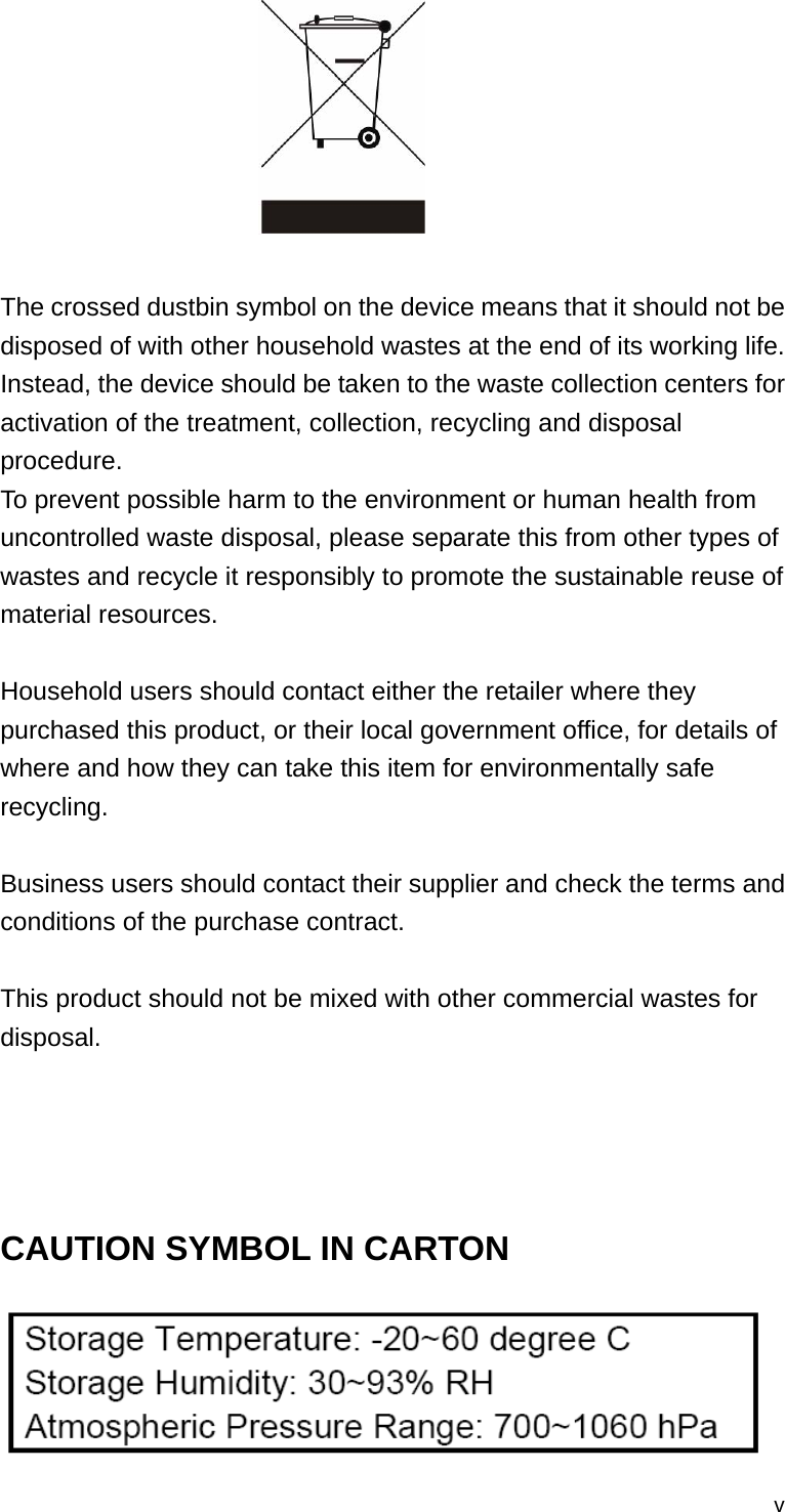  v  The crossed dustbin symbol on the device means that it should not be disposed of with other household wastes at the end of its working life. Instead, the device should be taken to the waste collection centers for activation of the treatment, collection, recycling and disposal procedure. To prevent possible harm to the environment or human health from uncontrolled waste disposal, please separate this from other types of wastes and recycle it responsibly to promote the sustainable reuse of material resources.   Household users should contact either the retailer where they purchased this product, or their local government office, for details of where and how they can take this item for environmentally safe recycling.   Business users should contact their supplier and check the terms and conditions of the purchase contract.  This product should not be mixed with other commercial wastes for disposal.    CAUTION SYMBOL IN CARTON  