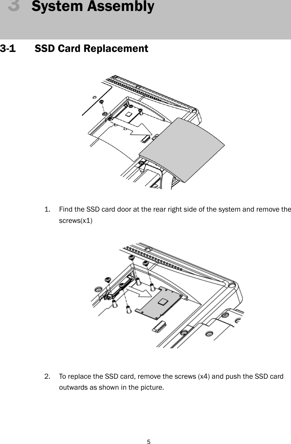  53  System Assembly   3-1 SSD Card Replacement   1. Find the SSD card door at the rear right side of the system and remove the screws(x1)   2. To replace the SSD card, remove the screws (x4) and push the SSD card outwards as shown in the picture.     