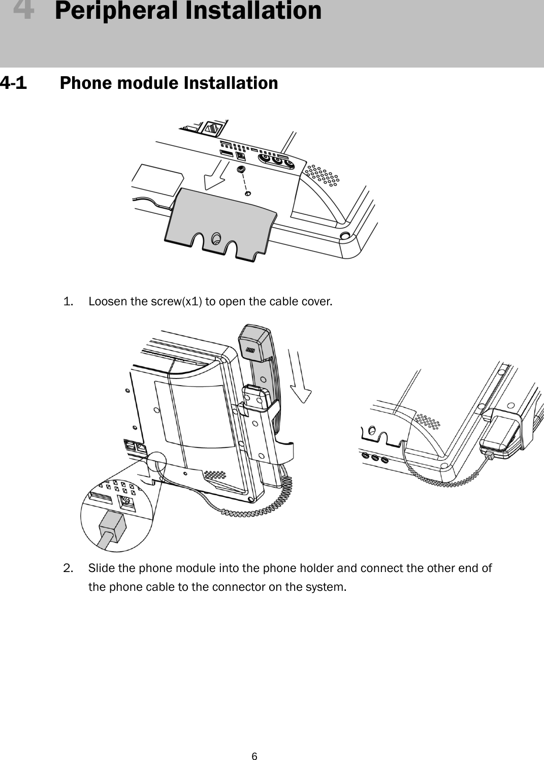  64  Peripheral Installation   4-1 Phone module Installation    1. Loosen the screw(x1) to open the cable cover.  2. Slide the phone module into the phone holder and connect the other end of the phone cable to the connector on the system.         