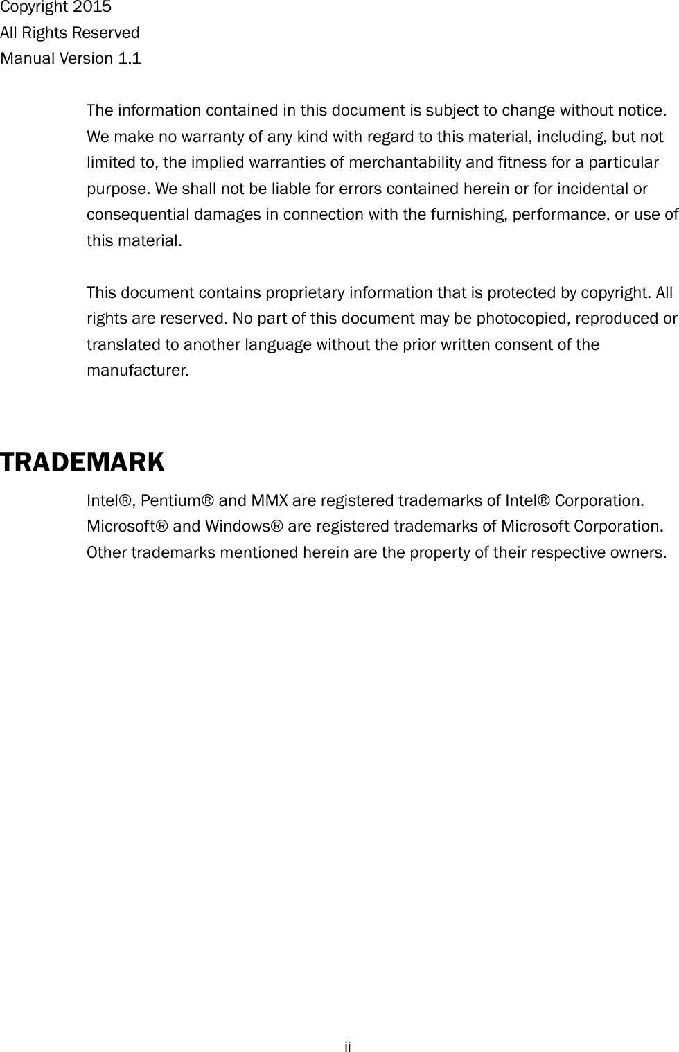  iiCopyright 2015 All Rights Reserved Manual Version 1.1  The information contained in this document is subject to change without notice. We make no warranty of any kind with regard to this material, including, but not limited to, the implied warranties of merchantability and fitness for a particular purpose. We shall not be liable for errors contained herein or for incidental or consequential damages in connection with the furnishing, performance, or use of this material.  This document contains proprietary information that is protected by copyright. All rights are reserved. No part of this document may be photocopied, reproduced or translated to another language without the prior written consent of the manufacturer.  TRADEMARK Intel®, Pentium® and MMX are registered trademarks of Intel® Corporation. Microsoft® and Windows® are registered trademarks of Microsoft Corporation.   Other trademarks mentioned herein are the property of their respective owners.   