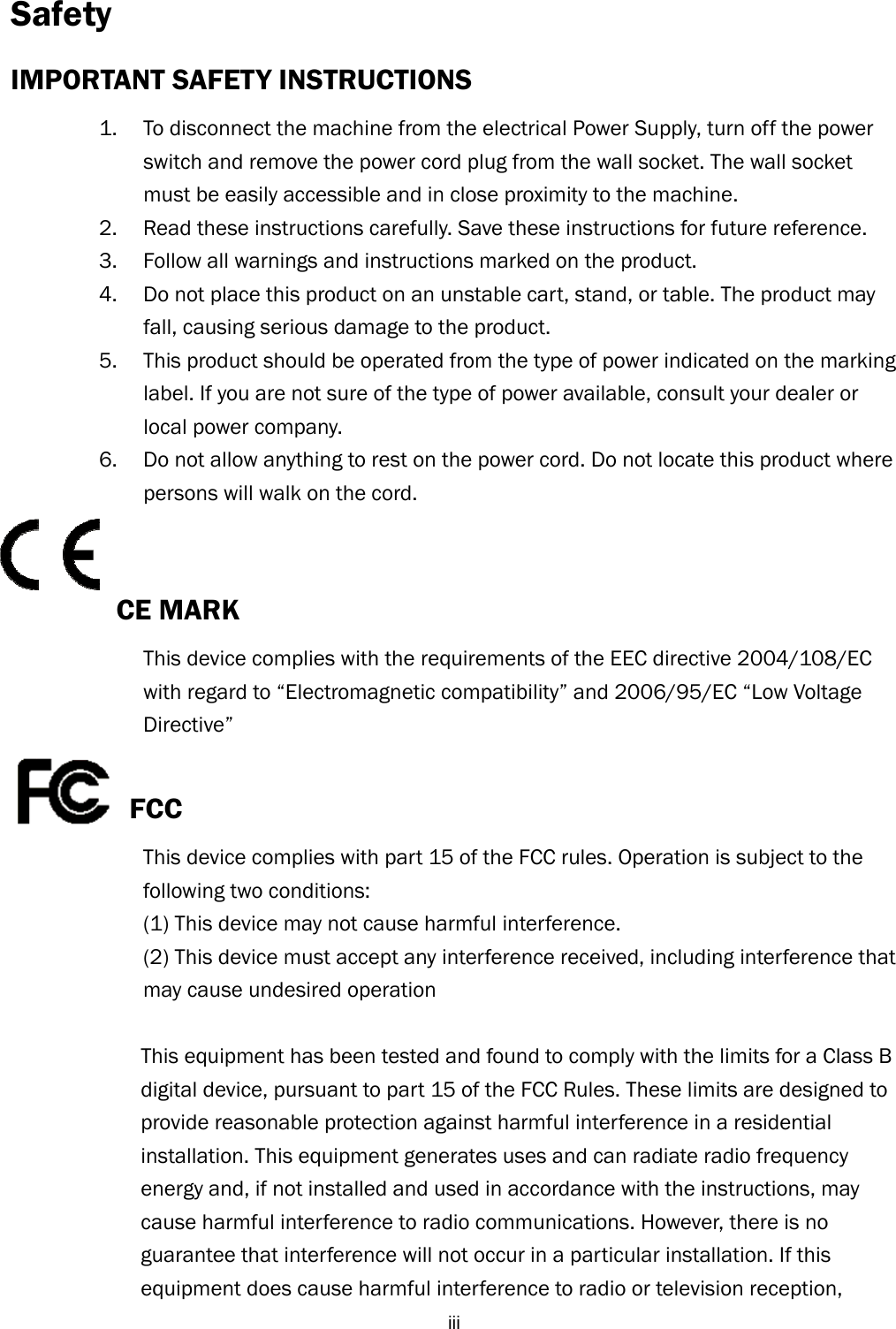  iiiSafety IMPORTANT SAFETY INSTRUCTIONS 1. To disconnect the machine from the electrical Power Supply, turn off the power switch and remove the power cord plug from the wall socket. The wall socket must be easily accessible and in close proximity to the machine. 2. Read these instructions carefully. Save these instructions for future reference. 3. Follow all warnings and instructions marked on the product. 4. Do not place this product on an unstable cart, stand, or table. The product may fall, causing serious damage to the product. 5. This product should be operated from the type of power indicated on the marking label. If you are not sure of the type of power available, consult your dealer or local power company. 6. Do not allow anything to rest on the power cord. Do not locate this product where persons will walk on the cord.   CE MARK   This device complies with the requirements of the EEC directive 2004/108/EC   with regard to “Electromagnetic compatibility” and 2006/95/EC “Low Voltage   Directive”  FCC This device complies with part 15 of the FCC rules. Operation is subject to the   following two conditions: (1) This device may not cause harmful interference.   (2) This device must accept any interference received, including interference that   may cause undesired operation  This equipment has been tested and found to comply with the limits for a Class B digital device, pursuant to part 15 of the FCC Rules. These limits are designed to provide reasonable protection against harmful interference in a residential installation. This equipment generates uses and can radiate radio frequency energy and, if not installed and used in accordance with the instructions, may cause harmful interference to radio communications. However, there is no guarantee that interference will not occur in a particular installation. If this equipment does cause harmful interference to radio or television reception,   