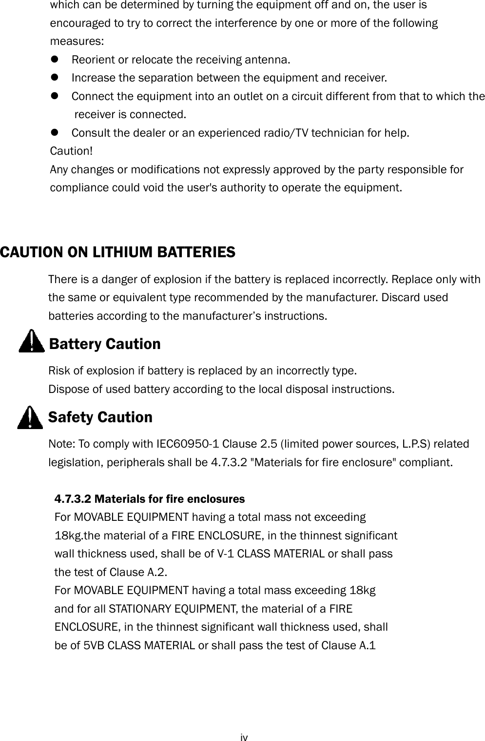  ivwhich can be determined by turning the equipment off and on, the user is   encouraged to try to correct the interference by one or more of the following   measures:   Reorient or relocate the receiving antenna.    Increase the separation between the equipment and receiver.    Connect the equipment into an outlet on a circuit different from that to which the receiver is connected.    Consult the dealer or an experienced radio/TV technician for help.   Caution!    Any changes or modifications not expressly approved by the party responsible for compliance could void the user&apos;s authority to operate the equipment.   CAUTION ON LITHIUM BATTERIES   There is a danger of explosion if the battery is replaced incorrectly. Replace only with the same or equivalent type recommended by the manufacturer. Discard used batteries according to the manufacturer’s instructions.       Battery Caution Risk of explosion if battery is replaced by an incorrectly type. Dispose of used battery according to the local disposal instructions.   Safety Caution Note: To comply with IEC60950-1 Clause 2.5 (limited power sources, L.P.S) related legislation, peripherals shall be 4.7.3.2 &quot;Materials for fire enclosure&quot; compliant.            4.7.3.2 Materials for fire enclosures           For MOVABLE EQUIPMENT having a total mass not exceeding   18kg.the material of a FIRE ENCLOSURE, in the thinnest significant   wall thickness used, shall be of V-1 CLASS MATERIAL or shall pass   the test of Clause A.2. For MOVABLE EQUIPMENT having a total mass exceeding 18kg   and for all STATIONARY EQUIPMENT, the material of a FIRE   ENCLOSURE, in the thinnest significant wall thickness used, shall   be of 5VB CLASS MATERIAL or shall pass the test of Clause A.1     