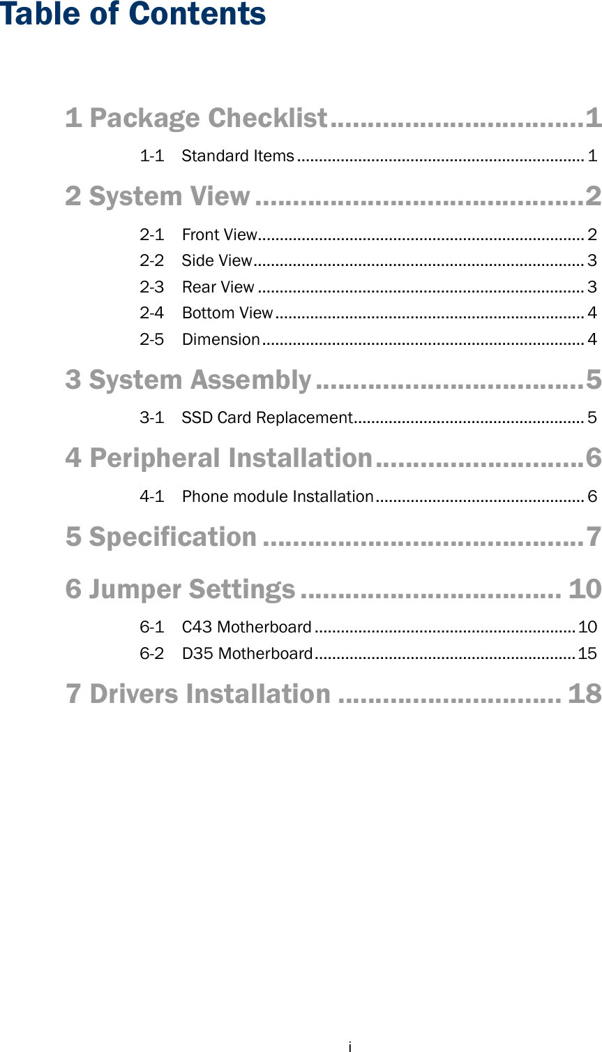  iTable of Contents  1 Package Checklist .................................. 1 1-1 Standard Items .................................................................. 1 2 System View ............................................ 2 2-1 Front View ........................................................................... 2 2-2 Side View ............................................................................ 3 2-3 Rear View ........................................................................... 3 2-4 Bottom View ....................................................................... 4 2-5 Dimension .......................................................................... 4 3 System Assembly .................................... 5 3-1 SSD Card Replacement ..................................................... 5 4 Peripheral Installation ............................ 6 4-1  Phone module Installation ................................................ 6 5 Specification ........................................... 7 6 Jumper Settings ................................... 10 6-1 C43 Motherboard ............................................................ 10 6-2 D35 Motherboard ............................................................ 15 7 Drivers Installation .............................. 18 