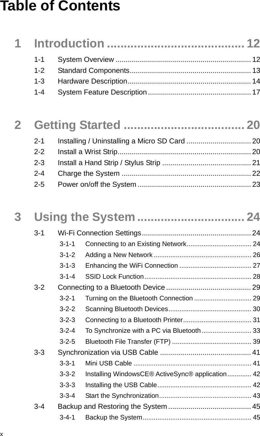  x Table of Contents 1 Introduction ......................................... 12 1-1 System Overview ................................................................... 12 1-2 Standard Components............................................................ 13 1-3 Hardware Description............................................................. 14 1-4 System Feature Description................................................... 17 2 Getting Started .................................... 20 2-1 Installing / Uninstalling a Micro SD Card ................................20 2-2 Install a Wrist Strip.................................................................. 20 2-3 Install a Hand Strip / Stylus Strip ............................................ 21 2-4 Charge the System ................................................................ 22 2-5 Power on/off the System ........................................................ 23 3 Using the System ................................ 24 3-1 Wi-Fi Connection Settings...................................................... 24 3-1-1 Connecting to an Existing Network................................... 24 3-1-2 Adding a New Network ..................................................... 26 3-1-3 Enhancing the WiFi Connection ....................................... 27 3-1-4 SSID Lock Function.......................................................... 28 3-2 Connecting to a Bluetooth Device .......................................... 29 3-2-1 Turning on the Bluetooth Connection ............................... 29 3-2-2 Scanning Bluetooth Devices............................................. 30 3-2-3 Connecting to a Bluetooth Printer..................................... 31 3-2-4 To Synchronize with a PC via Bluetooth........................... 33 3-2-5 Bluetooth File Transfer (FTP) ........................................... 39 3-3 Synchronization via USB Cable ............................................. 41 3-3-1 Mini USB Cable ................................................................ 41 3-3-2 Installing WindowsCE® ActiveSync® application............. 42 3-3-3 Installing the USB Cable................................................... 42 3-3-4 Start the Synchronization.................................................. 43 3-4 Backup and Restoring the System......................................... 45 3-4-1 Backup the System........................................................... 45 