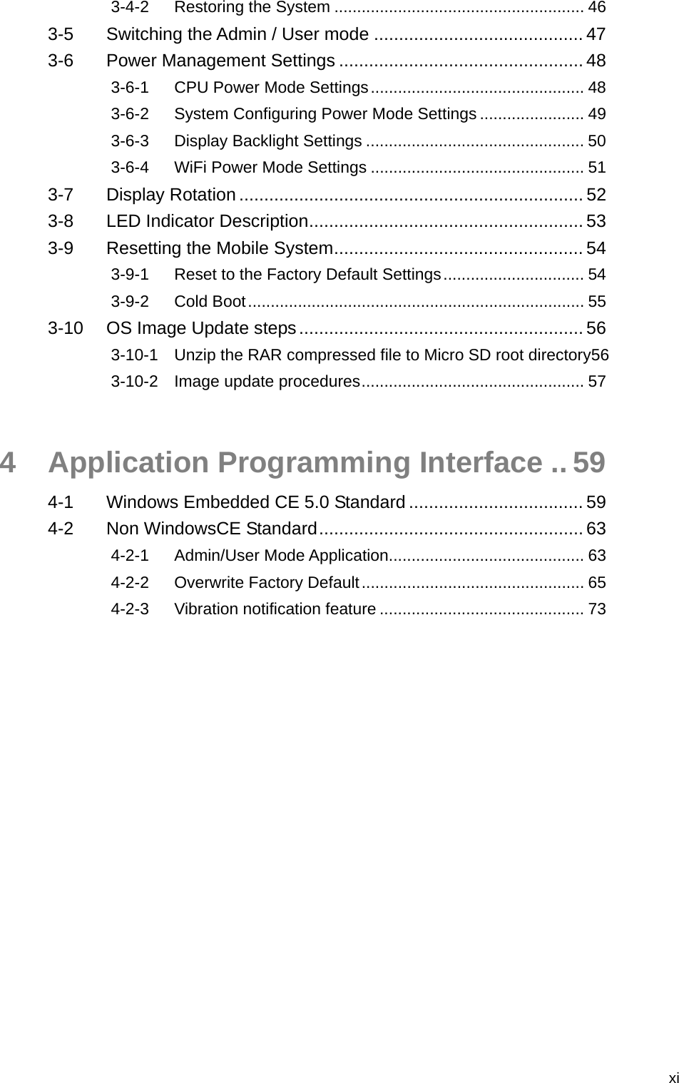   xi3-4-2 Restoring the System ....................................................... 46 3-5 Switching the Admin / User mode .......................................... 47 3-6 Power Management Settings ................................................. 48 3-6-1 CPU Power Mode Settings............................................... 48 3-6-2 System Configuring Power Mode Settings ....................... 49 3-6-3 Display Backlight Settings ................................................ 50 3-6-4 WiFi Power Mode Settings ............................................... 51 3-7 Display Rotation ..................................................................... 52 3-8 LED Indicator Description....................................................... 53 3-9 Resetting the Mobile System.................................................. 54 3-9-1 Reset to the Factory Default Settings............................... 54 3-9-2 Cold Boot.......................................................................... 55 3-10 OS Image Update steps......................................................... 56 3-10-1 Unzip the RAR compressed file to Micro SD root directory56 3-10-2 Image update procedures................................................. 57 4 Application Programming Interface .. 59 4-1 Windows Embedded CE 5.0 Standard ................................... 59 4-2 Non WindowsCE Standard..................................................... 63 4-2-1 Admin/User Mode Application........................................... 63 4-2-2 Overwrite Factory Default................................................. 65 4-2-3 Vibration notification feature ............................................. 73 