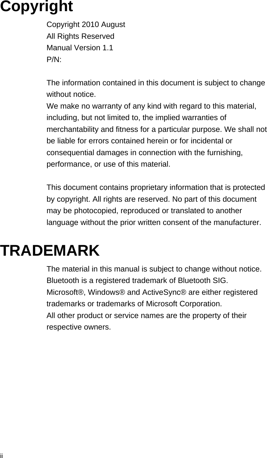  ii Copyright Copyright 2010 August All Rights Reserved Manual Version 1.1 P/N:   The information contained in this document is subject to change without notice. We make no warranty of any kind with regard to this material, including, but not limited to, the implied warranties of merchantability and fitness for a particular purpose. We shall not be liable for errors contained herein or for incidental or consequential damages in connection with the furnishing, performance, or use of this material.  This document contains proprietary information that is protected by copyright. All rights are reserved. No part of this document may be photocopied, reproduced or translated to another language without the prior written consent of the manufacturer.  TRADEMARK The material in this manual is subject to change without notice. Bluetooth is a registered trademark of Bluetooth SIG.   Microsoft®, Windows® and ActiveSync® are either registered trademarks or trademarks of Microsoft Corporation.   All other product or service names are the property of their respective owners.   