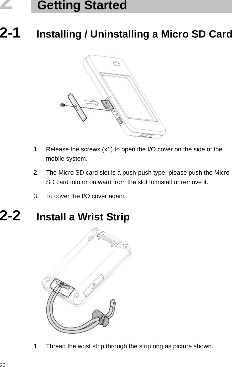  202   Getting Started  2-1  Installing / Uninstalling a Micro SD Card         1.  Release the screws (x1) to open the I/O cover on the side of the mobile system. 2.  The Micro SD card slot is a push-push type, please push the Micro SD card into or outward from the slot to install or remove it. 3.  To cover the I/O cover again. 2-2  Install a Wrist Strip  1.  Thread the wrist strip through the strip ring as picture shown. 