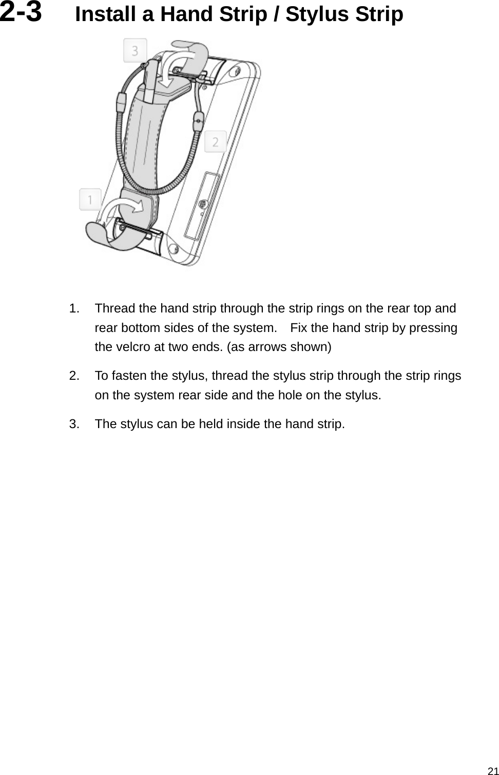   212-3  Install a Hand Strip / Stylus Strip   1.  Thread the hand strip through the strip rings on the rear top and rear bottom sides of the system.    Fix the hand strip by pressing the velcro at two ends. (as arrows shown) 2.  To fasten the stylus, thread the stylus strip through the strip rings on the system rear side and the hole on the stylus. 3.  The stylus can be held inside the hand strip.   