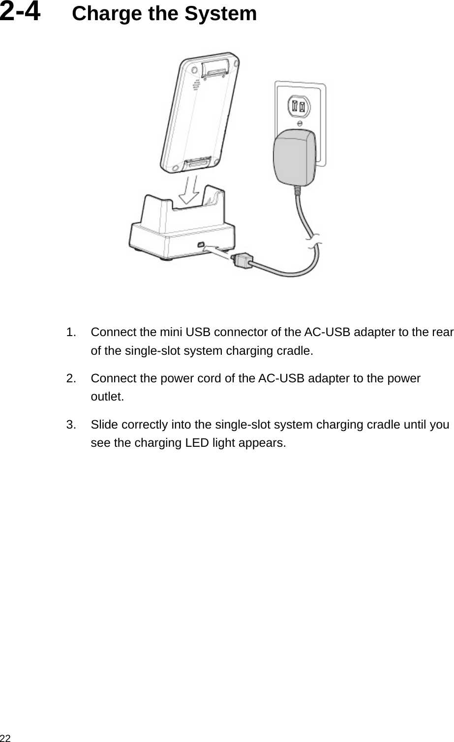  222-4  Charge the System             1.  Connect the mini USB connector of the AC-USB adapter to the rear of the single-slot system charging cradle. 2.  Connect the power cord of the AC-USB adapter to the power outlet. 3.  Slide correctly into the single-slot system charging cradle until you see the charging LED light appears.  