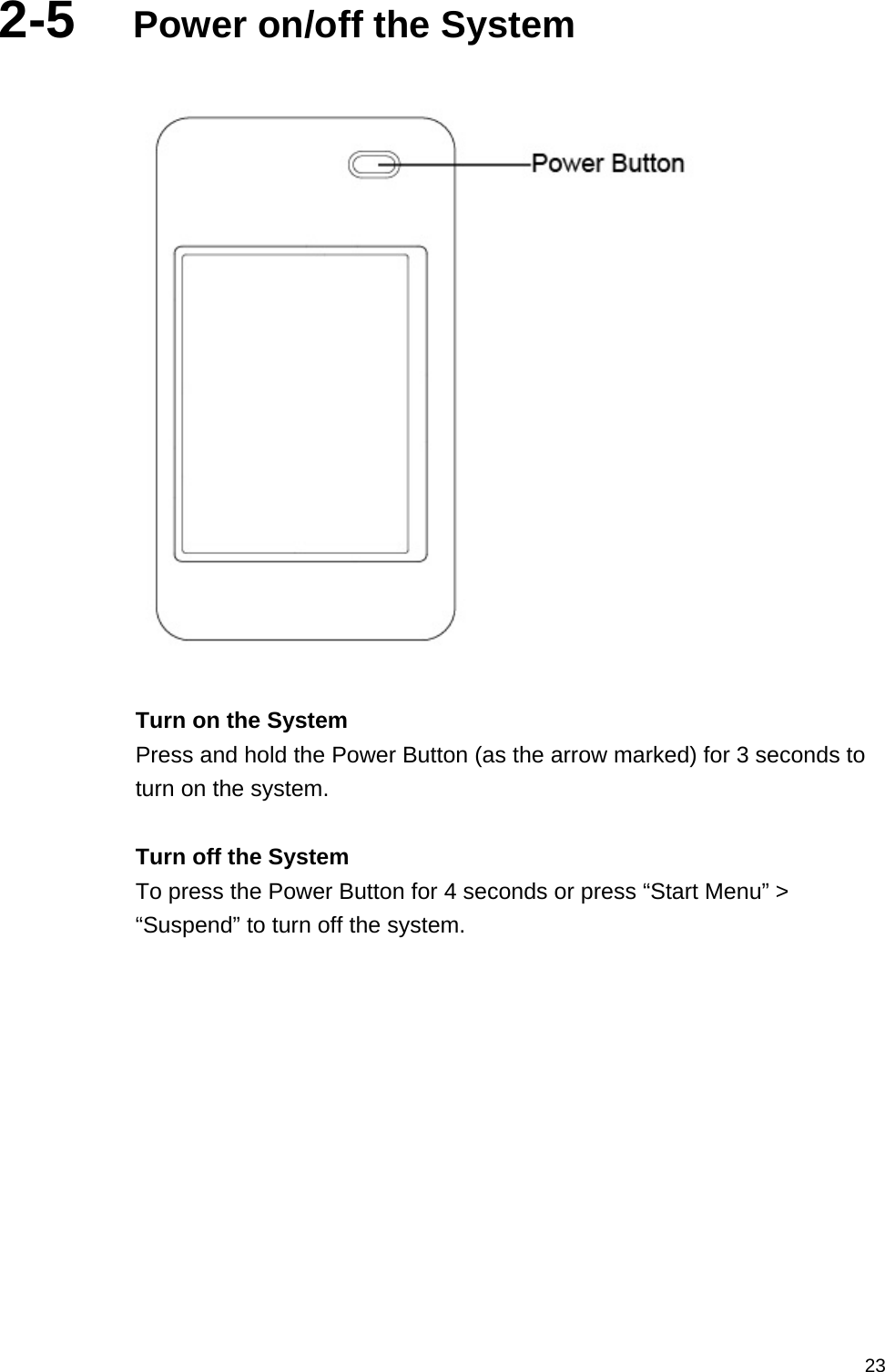   232-5  Power on/off the System    Turn on the System Press and hold the Power Button (as the arrow marked) for 3 seconds to turn on the system.  Turn off the System To press the Power Button for 4 seconds or press “Start Menu” &gt; “Suspend” to turn off the system.   