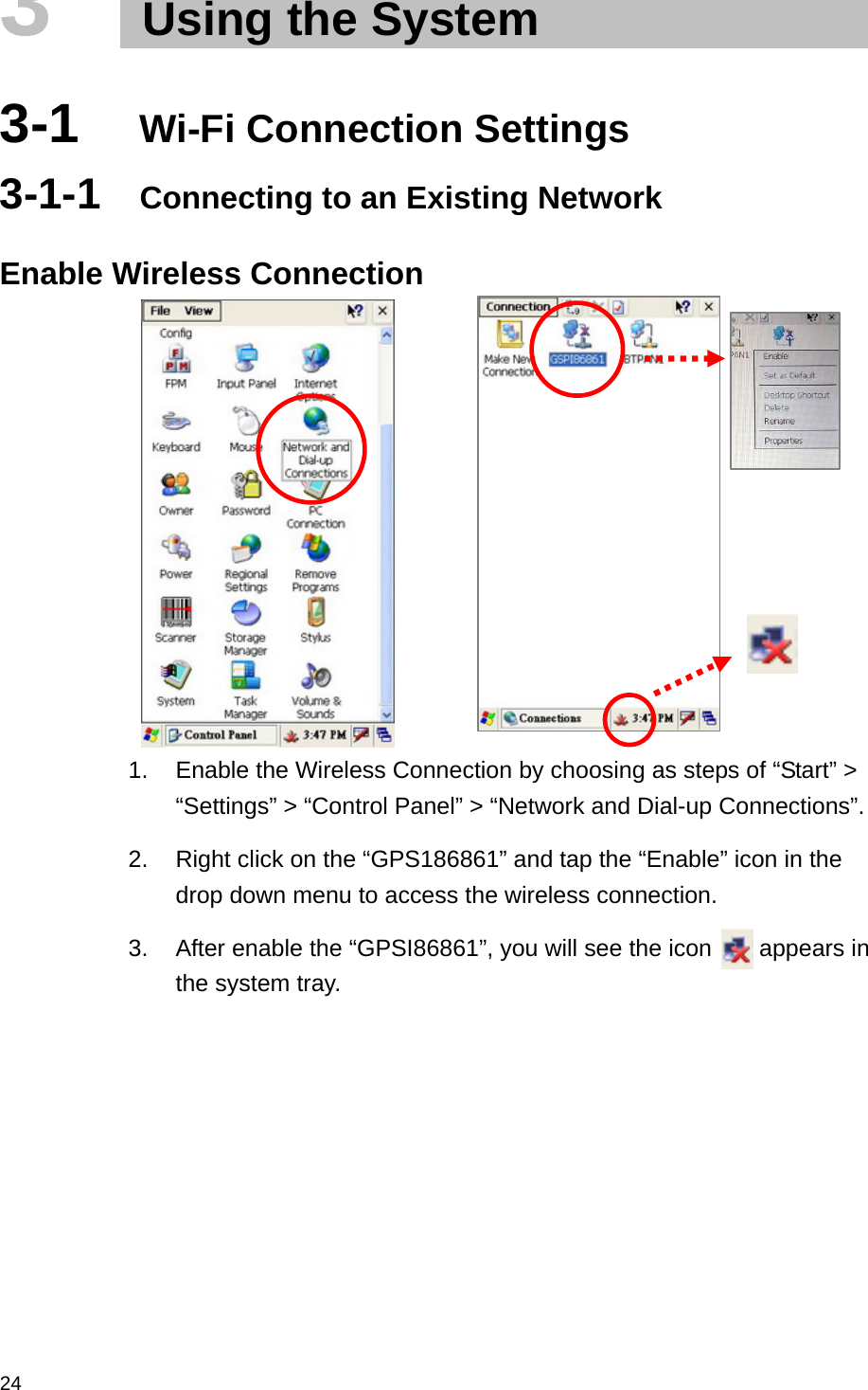  243   Using the System  3-1  Wi-Fi Connection Settings 3-1-1  Connecting to an Existing Network  Enable Wireless Connection          1.  Enable the Wireless Connection by choosing as steps of “Start” &gt; “Settings” &gt; “Control Panel” &gt; “Network and Dial-up Connections”. 2.  Right click on the “GPS186861” and tap the “Enable” icon in the drop down menu to access the wireless connection. 3.  After enable the “GPSI86861”, you will see the icon        appears in the system tray. 