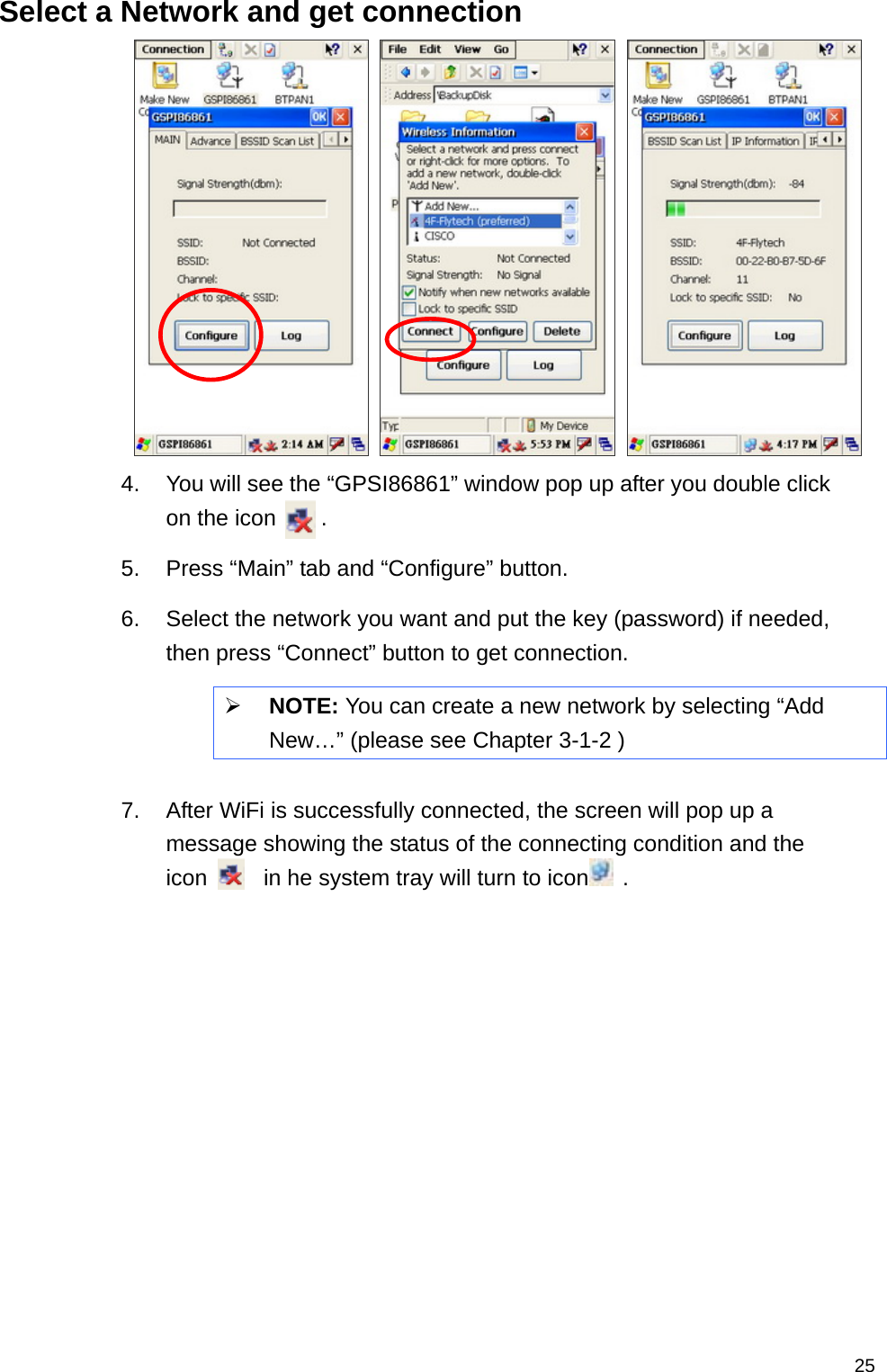   25Select a Network and get connection    4.  You will see the “GPSI86861” window pop up after you double click on the icon    .  5.  Press “Main” tab and “Configure” button. 6.  Select the network you want and put the key (password) if needed, then press “Connect” button to get connection.    NOTE: You can create a new network by selecting “Add New…” (please see Chapter 3-1-2 )  7.  After WiFi is successfully connected, the screen will pop up a message showing the status of the connecting condition and the icon     in he system tray will turn to icon   . 