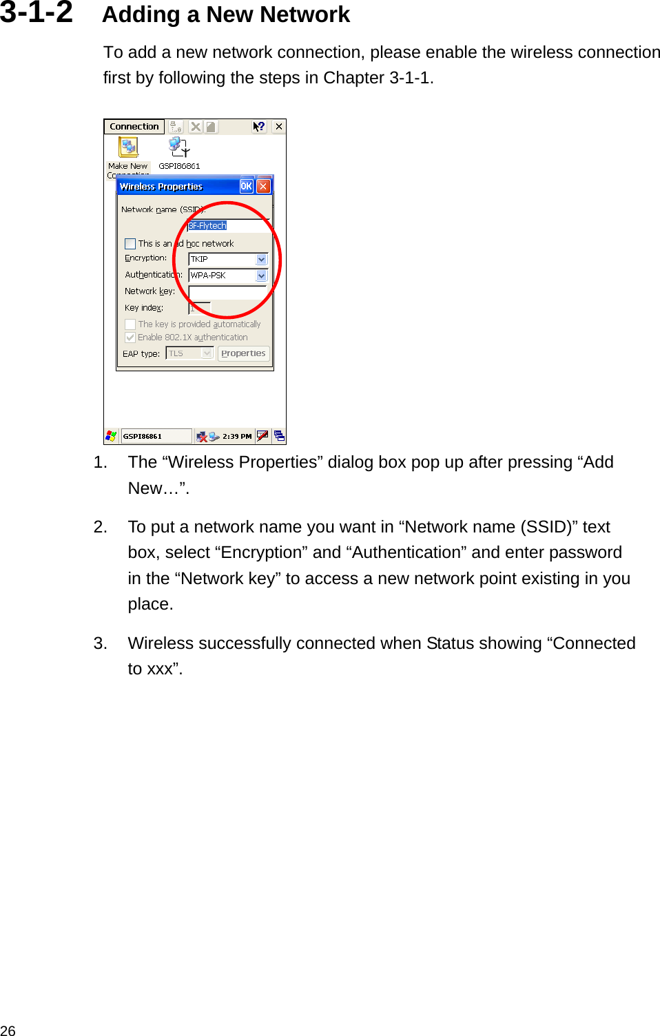  263-1-2  Adding a New Network To add a new network connection, please enable the wireless connection first by following the steps in Chapter 3-1-1.   1.  The “Wireless Properties” dialog box pop up after pressing “Add New…”.   2.  To put a network name you want in “Network name (SSID)” text box, select “Encryption” and “Authentication” and enter password in the “Network key” to access a new network point existing in you place.  3.  Wireless successfully connected when Status showing “Connected to xxx”.   