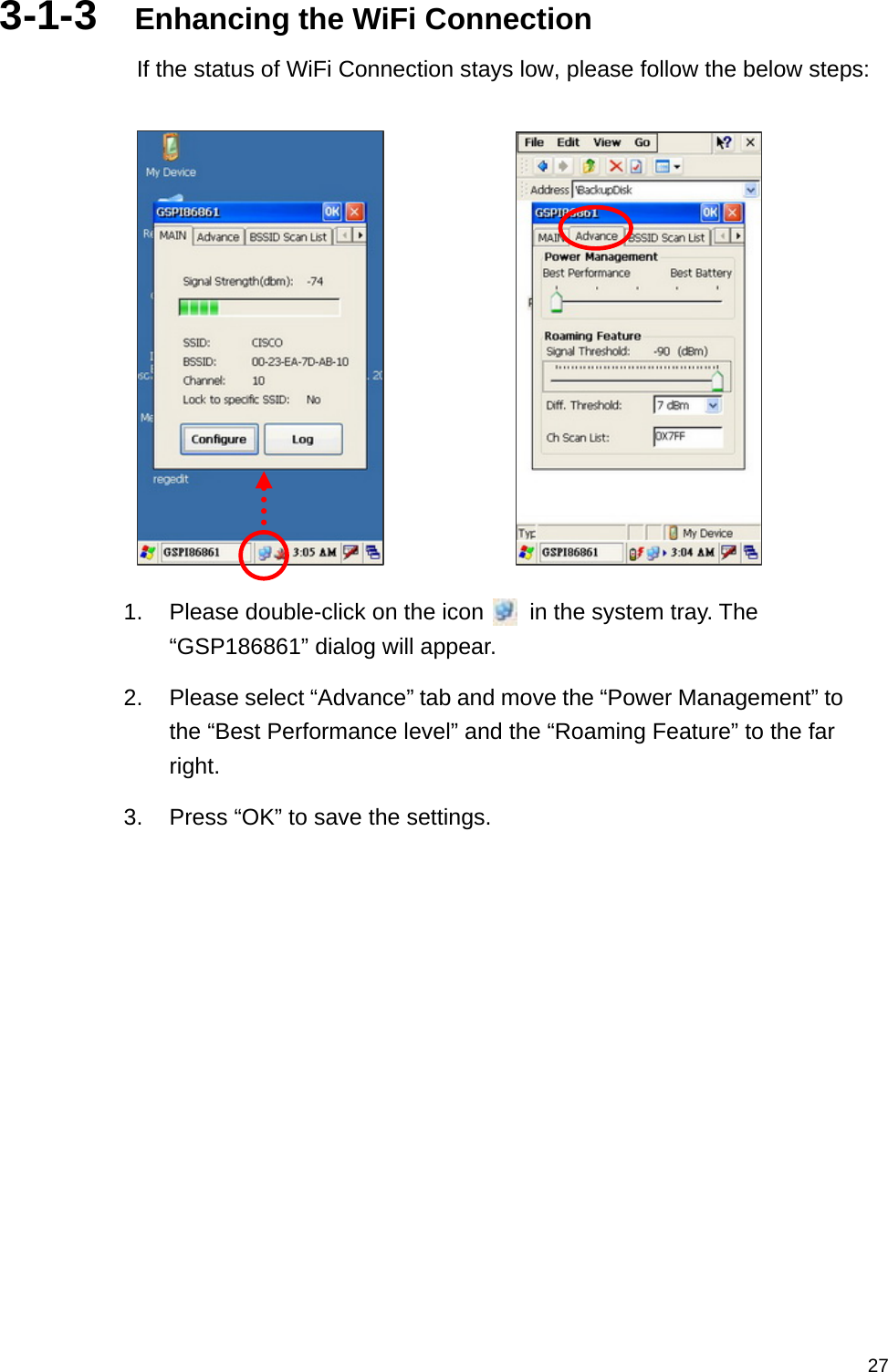   273-1-3  Enhancing the WiFi Connection If the status of WiFi Connection stays low, please follow the below steps:           1.  Please double-click on the icon        in the system tray. The “GSP186861” dialog will appear. 2.  Please select “Advance” tab and move the “Power Management” to the “Best Performance level” and the “Roaming Feature” to the far right. 3.  Press “OK” to save the settings.   