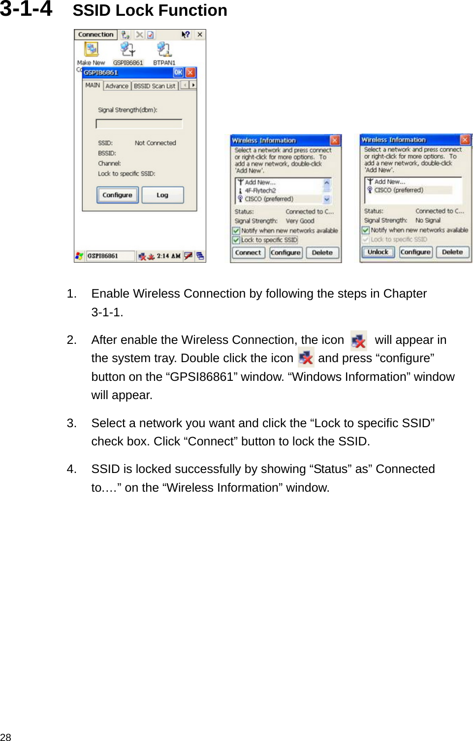  283-1-4  SSID Lock Function          1.  Enable Wireless Connection by following the steps in Chapter 3-1-1. 2.  After enable the Wireless Connection, the icon     will appear in the system tray. Double click the icon    and press “configure” button on the “GPSI86861” window. “Windows Information” window will appear. 3.  Select a network you want and click the “Lock to specific SSID” check box. Click “Connect” button to lock the SSID. 4.  SSID is locked successfully by showing “Status” as” Connected to.…” on the “Wireless Information” window.   