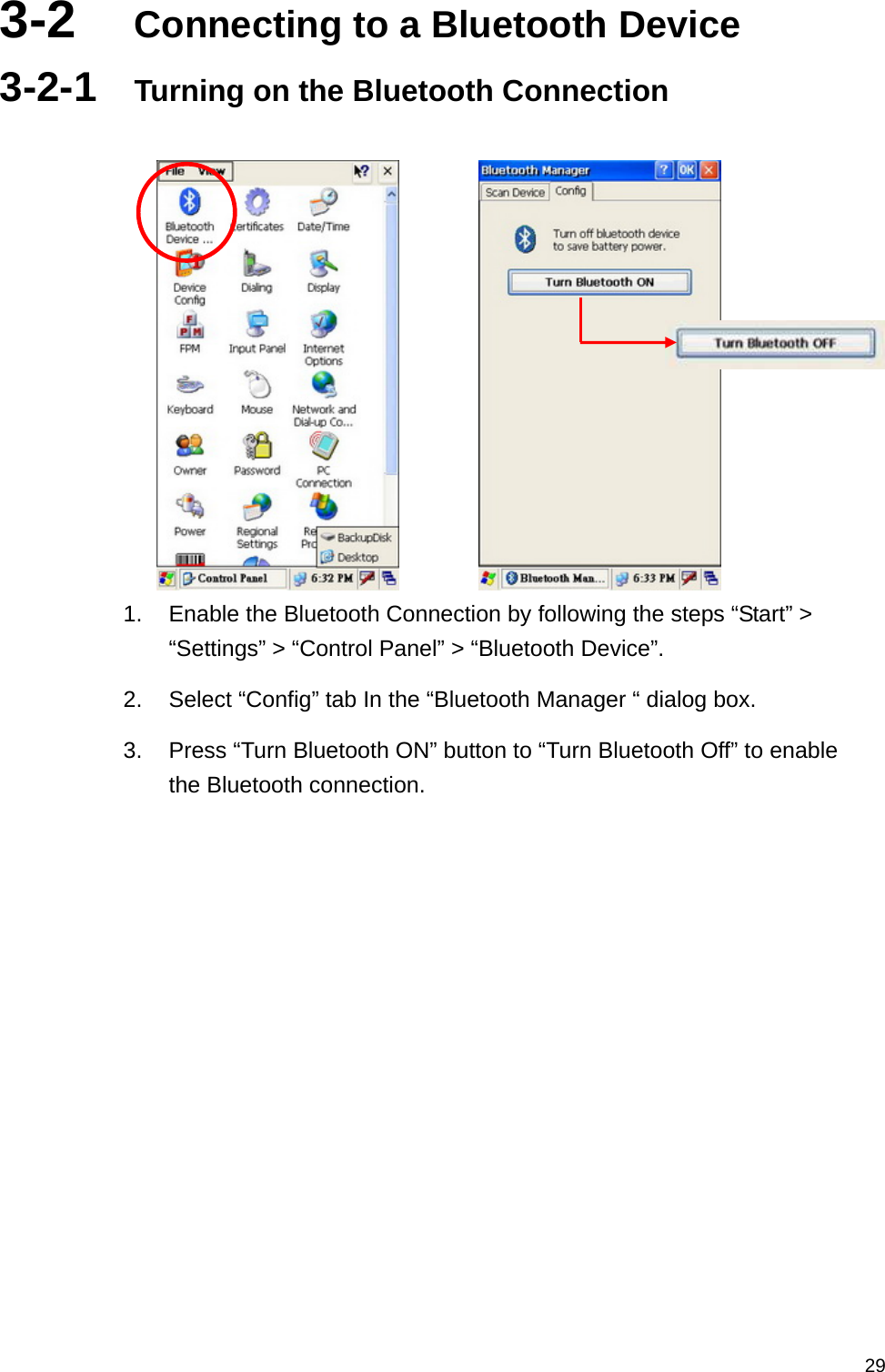   293-2  Connecting to a Bluetooth Device 3-2-1  Turning on the Bluetooth Connection           1.  Enable the Bluetooth Connection by following the steps “Start” &gt; “Settings” &gt; “Control Panel” &gt; “Bluetooth Device”. 2.  Select “Config” tab In the “Bluetooth Manager “ dialog box. 3.  Press “Turn Bluetooth ON” button to “Turn Bluetooth Off” to enable the Bluetooth connection.  