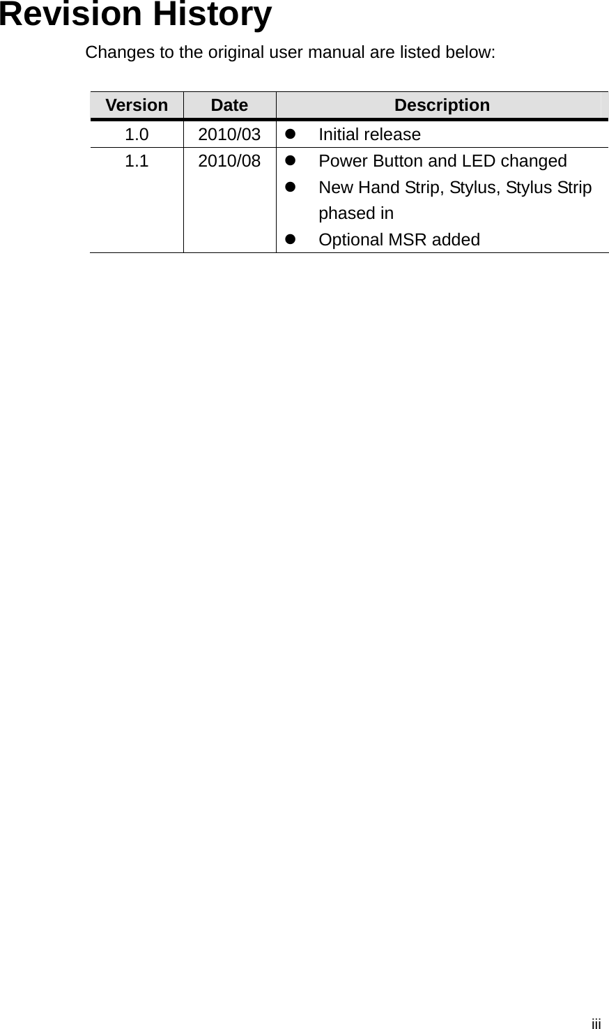  iiiRevision History Changes to the original user manual are listed below:  Version  Date  Description 1.0 2010/03  Initial release 1.1 2010/08   Power Button and LED changed   New Hand Strip, Stylus, Stylus Strip phased in   Optional MSR added   