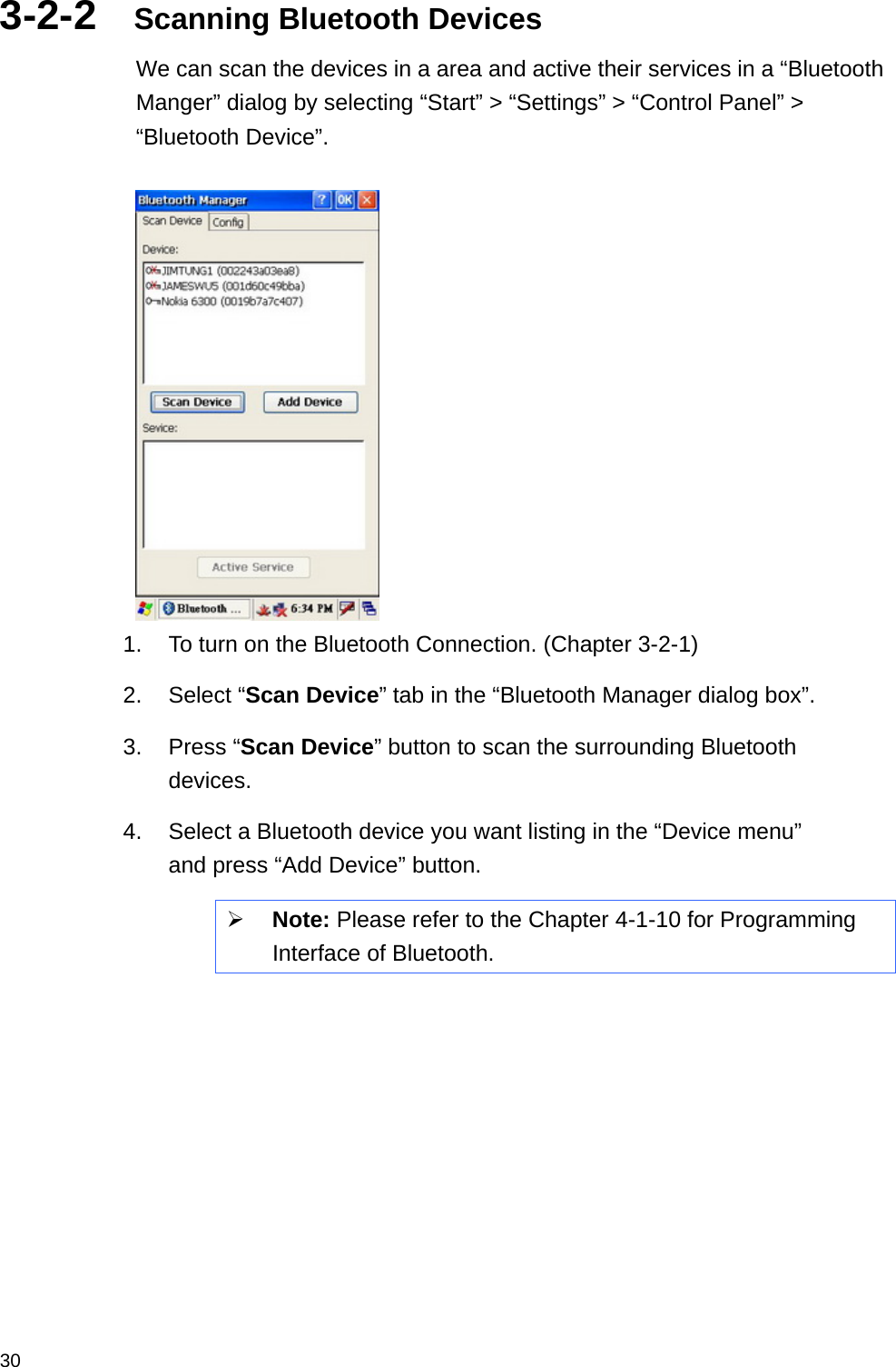  303-2-2  Scanning Bluetooth Devices We can scan the devices in a area and active their services in a “Bluetooth Manger” dialog by selecting “Start” &gt; “Settings” &gt; “Control Panel” &gt; “Bluetooth Device”.     1.  To turn on the Bluetooth Connection. (Chapter 3-2-1) 2. Select “Scan Device” tab in the “Bluetooth Manager dialog box”. 3. Press “Scan Device” button to scan the surrounding Bluetooth devices. 4.  Select a Bluetooth device you want listing in the “Device menu” and press “Add Device” button.  Note: Please refer to the Chapter 4-1-10 for Programming Interface of Bluetooth.   