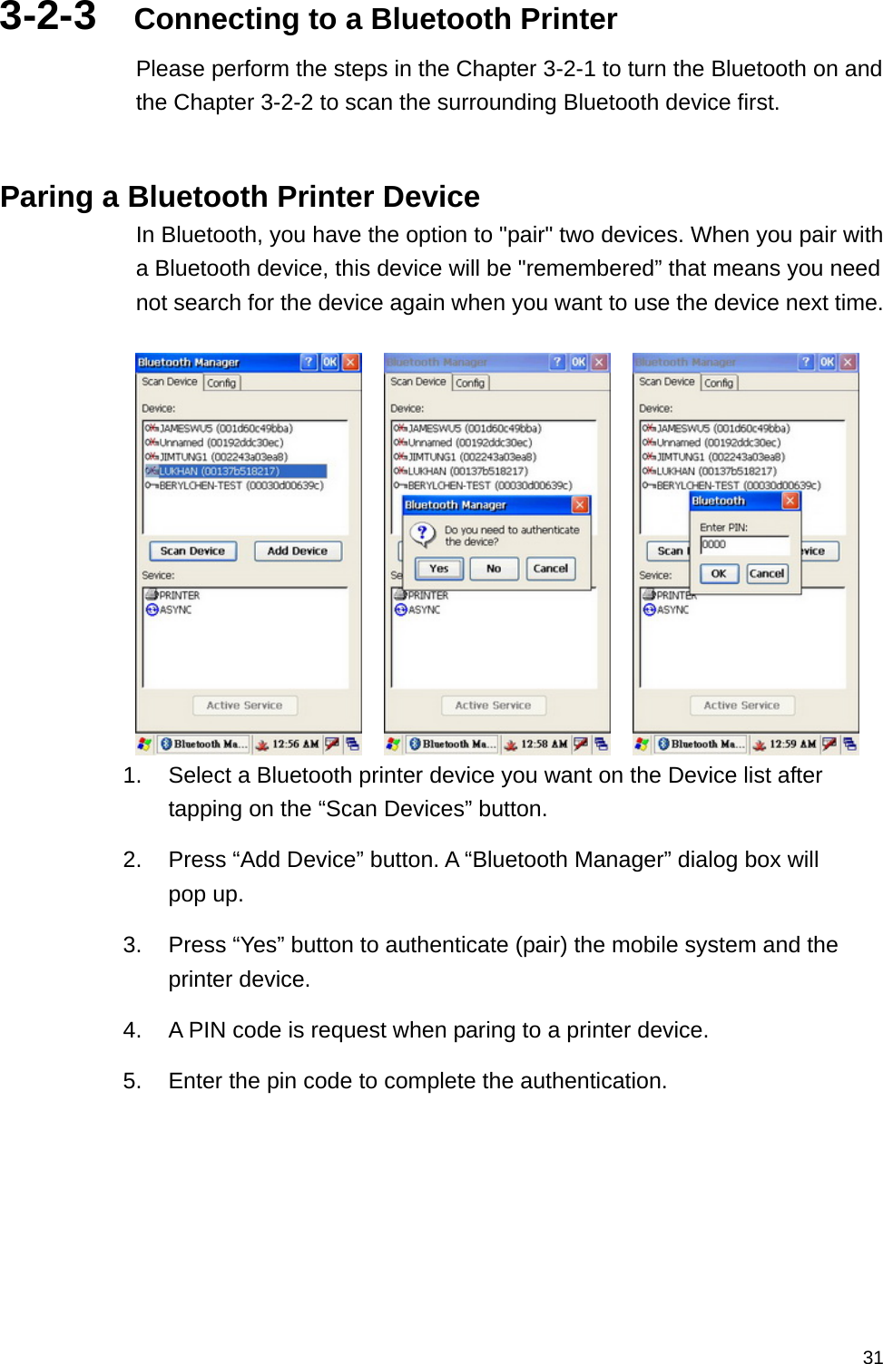   313-2-3  Connecting to a Bluetooth Printer Please perform the steps in the Chapter 3-2-1 to turn the Bluetooth on and the Chapter 3-2-2 to scan the surrounding Bluetooth device first.   Paring a Bluetooth Printer Device In Bluetooth, you have the option to &quot;pair&quot; two devices. When you pair with a Bluetooth device, this device will be &quot;remembered” that means you need not search for the device again when you want to use the device next time.           1.  Select a Bluetooth printer device you want on the Device list after tapping on the “Scan Devices” button. 2.  Press “Add Device” button. A “Bluetooth Manager” dialog box will pop up.   3.  Press “Yes” button to authenticate (pair) the mobile system and the printer device.   4.  A PIN code is request when paring to a printer device. 5.  Enter the pin code to complete the authentication.   