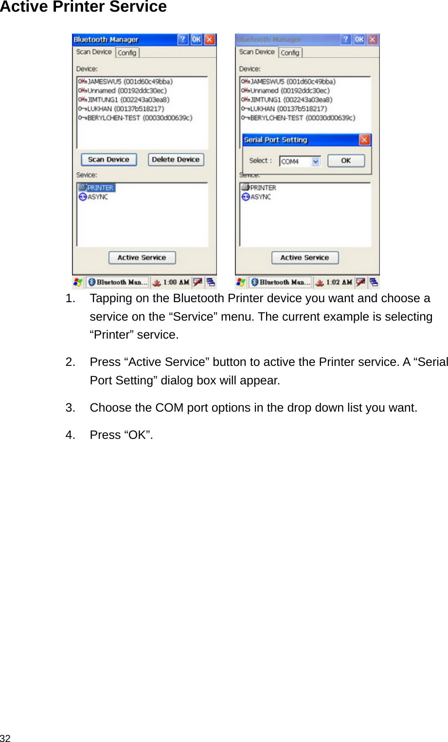  32Active Printer Service       1.  Tapping on the Bluetooth Printer device you want and choose a service on the “Service” menu. The current example is selecting “Printer” service. 2.  Press “Active Service” button to active the Printer service. A “Serial Port Setting” dialog box will appear. 3.  Choose the COM port options in the drop down list you want.   4. Press “OK”.     