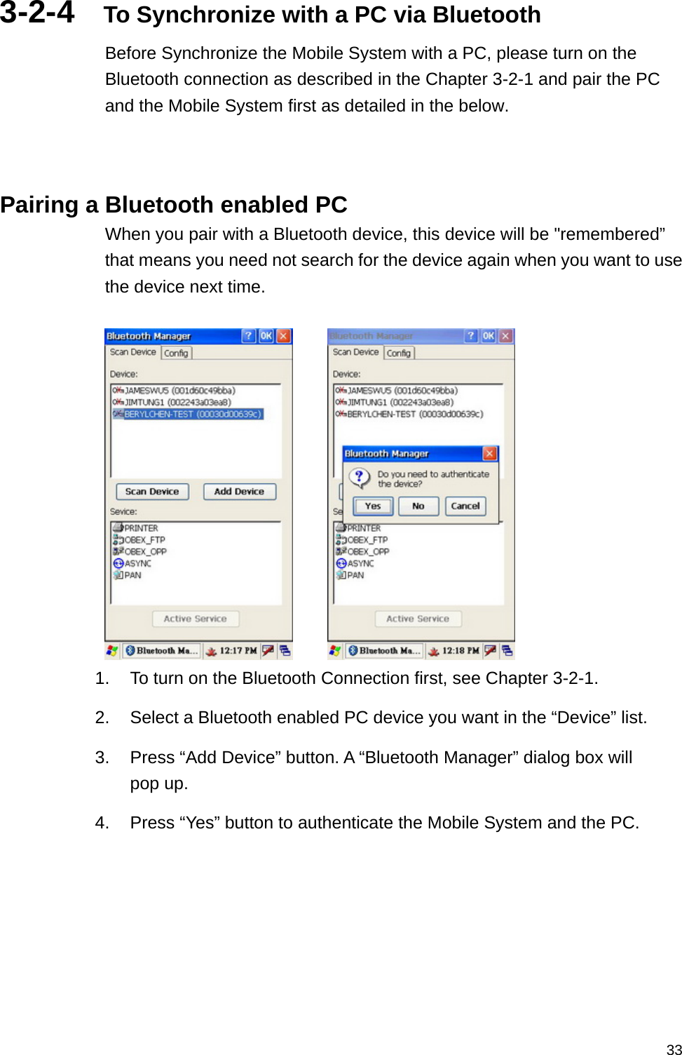   333-2-4  To Synchronize with a PC via Bluetooth Before Synchronize the Mobile System with a PC, please turn on the Bluetooth connection as described in the Chapter 3-2-1 and pair the PC and the Mobile System first as detailed in the below.    Pairing a Bluetooth enabled PC When you pair with a Bluetooth device, this device will be &quot;remembered” that means you need not search for the device again when you want to use the device next time.            1.  To turn on the Bluetooth Connection first, see Chapter 3-2-1. 2.  Select a Bluetooth enabled PC device you want in the “Device” list.   3.  Press “Add Device” button. A “Bluetooth Manager” dialog box will pop up. 4.  Press “Yes” button to authenticate the Mobile System and the PC.  