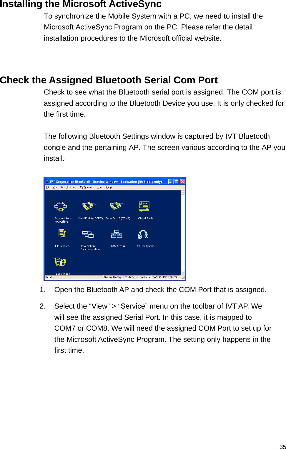   35Installing the Microsoft ActiveSync To synchronize the Mobile System with a PC, we need to install the Microsoft ActiveSync Program on the PC. Please refer the detail installation procedures to the Microsoft official website.    Check the Assigned Bluetooth Serial Com Port Check to see what the Bluetooth serial port is assigned. The COM port is assigned according to the Bluetooth Device you use. It is only checked for the first time.  The following Bluetooth Settings window is captured by IVT Bluetooth dongle and the pertaining AP. The screen various according to the AP you install.   1.  Open the Bluetooth AP and check the COM Port that is assigned. 2.  Select the “View” &gt; “Service” menu on the toolbar of IVT AP. We will see the assigned Serial Port. In this case, it is mapped to COM7 or COM8. We will need the assigned COM Port to set up for the Microsoft ActiveSync Program. The setting only happens in the first time.   