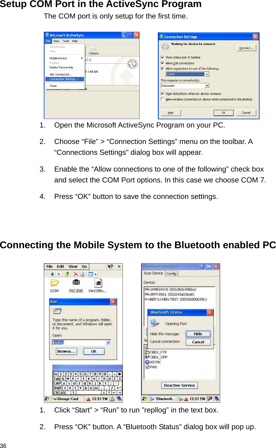  36Setup COM Port in the ActiveSync Program The COM port is only setup for the first time.         1. Open the Microsoft ActiveSync Program on your PC. 2.  Choose “File” &gt; “Connection Settings” menu on the toolbar. A “Connections Settings” dialog box will appear. 3.  Enable the “Allow connections to one of the following” check box and select the COM Port options. In this case we choose COM 7. 4.  Press “OK” button to save the connection settings.    Connecting the Mobile System to the Bluetooth enabled PC         1.  Click “Start” &gt; “Run” to run ”repllog” in the text box.   2.  Press “OK” button. A “Bluetooth Status” dialog box will pop up. 