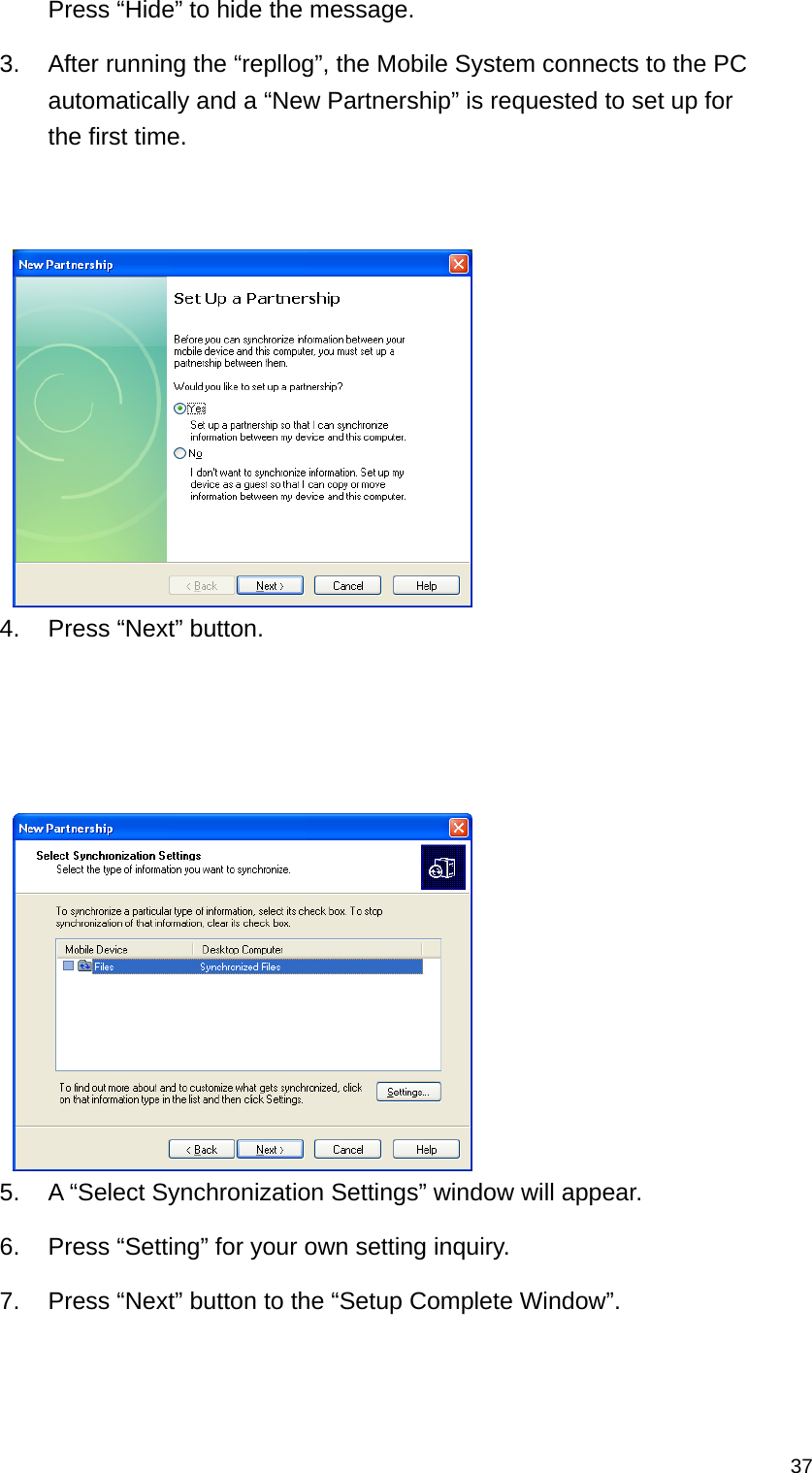   37Press “Hide” to hide the message. 3.  After running the “repllog”, the Mobile System connects to the PC automatically and a “New Partnership” is requested to set up for the first time.    4.  Press “Next” button.      5.  A “Select Synchronization Settings” window will appear.   6.  Press “Setting” for your own setting inquiry. 7.  Press “Next” button to the “Setup Complete Window”. 