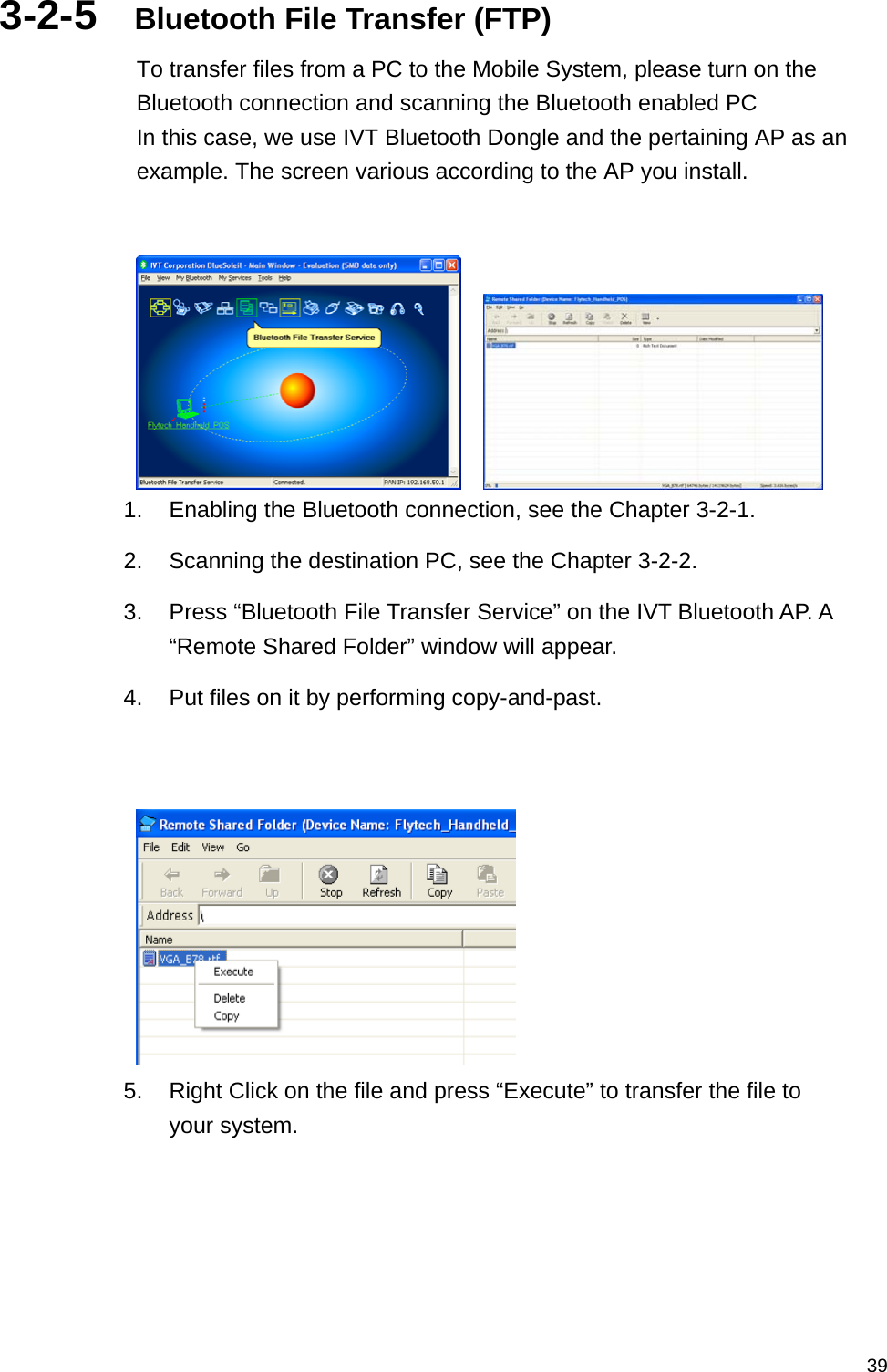   393-2-5  Bluetooth File Transfer (FTP) To transfer files from a PC to the Mobile System, please turn on the Bluetooth connection and scanning the Bluetooth enabled PC In this case, we use IVT Bluetooth Dongle and the pertaining AP as an example. The screen various according to the AP you install.       1.  Enabling the Bluetooth connection, see the Chapter 3-2-1. 2.  Scanning the destination PC, see the Chapter 3-2-2. 3.  Press “Bluetooth File Transfer Service” on the IVT Bluetooth AP. A “Remote Shared Folder” window will appear. 4.  Put files on it by performing copy-and-past.    5.  Right Click on the file and press “Execute” to transfer the file to your system. 