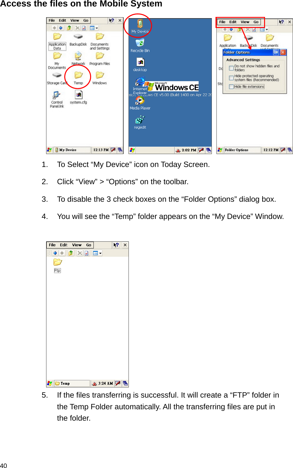  40Access the files on the Mobile System    1.  To Select “My Device” icon on Today Screen. 2.  Click “View” &gt; “Options” on the toolbar. 3.  To disable the 3 check boxes on the “Folder Options” dialog box. 4.  You will see the “Temp” folder appears on the “My Device” Window.   5.  If the files transferring is successful. It will create a “FTP” folder in the Temp Folder automatically. All the transferring files are put in the folder.  