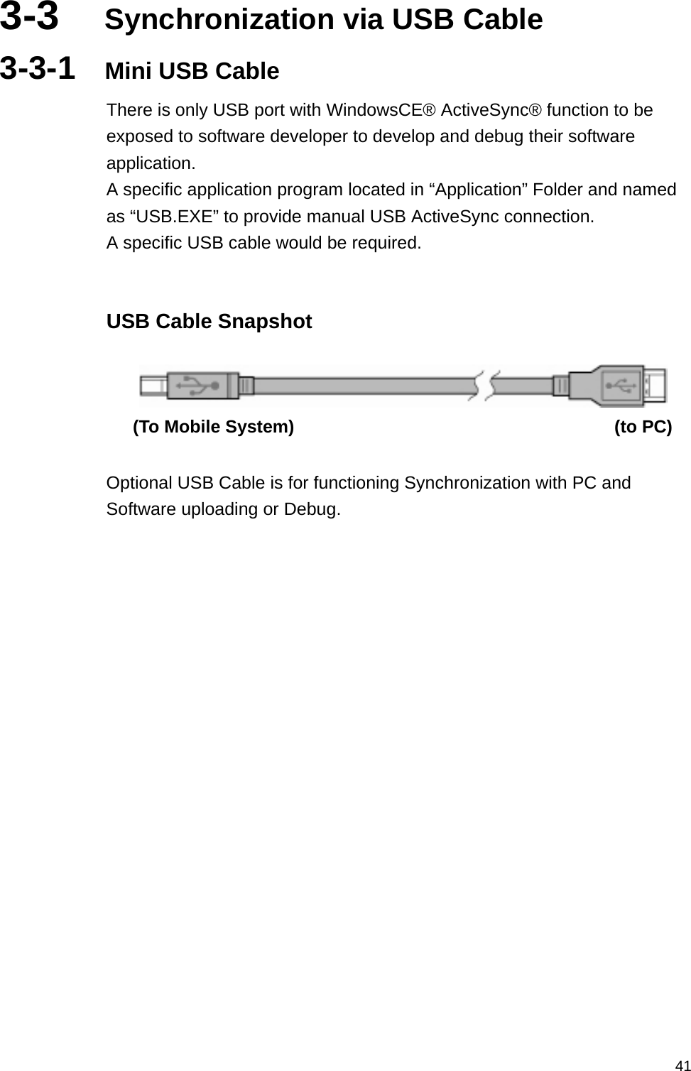   413-3  Synchronization via USB Cable 3-3-1  Mini USB Cable There is only USB port with WindowsCE® ActiveSync® function to be exposed to software developer to develop and debug their software application. A specific application program located in “Application” Folder and named as “USB.EXE” to provide manual USB ActiveSync connection. A specific USB cable would be required.  USB Cable Snapshot    (To Mobile System)                                    (to PC)  Optional USB Cable is for functioning Synchronization with PC and Software uploading or Debug.  