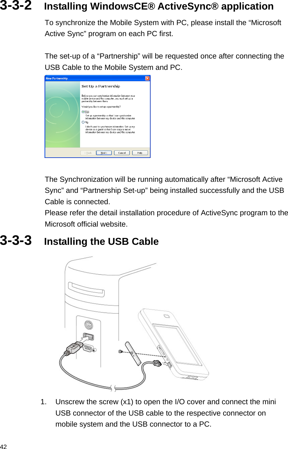  423-3-2  Installing WindowsCE® ActiveSync® application To synchronize the Mobile System with PC, please install the “Microsoft Active Sync” program on each PC first.  The set-up of a “Partnership” will be requested once after connecting the USB Cable to the Mobile System and PC.   The Synchronization will be running automatically after “Microsoft Active Sync” and “Partnership Set-up” being installed successfully and the USB Cable is connected.   Please refer the detail installation procedure of ActiveSync program to the Microsoft official website. 3-3-3  Installing the USB Cable  1.  Unscrew the screw (x1) to open the I/O cover and connect the mini USB connector of the USB cable to the respective connector on mobile system and the USB connector to a PC. 