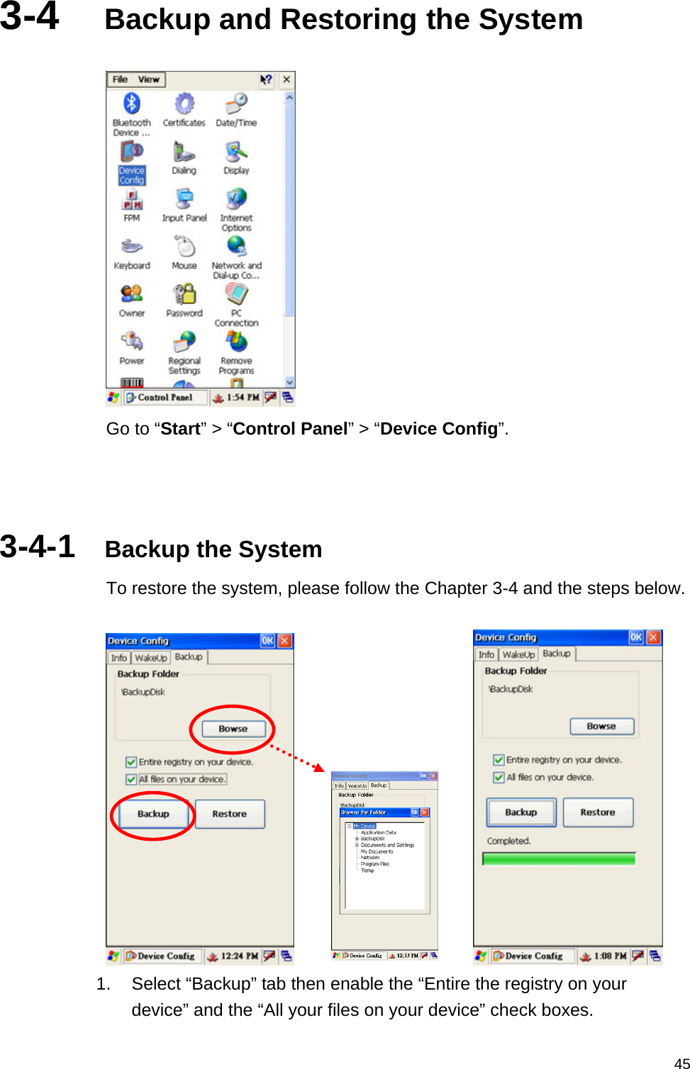   453-4  Backup and Restoring the System   Go to “Start” &gt; “Control Panel” &gt; “Device Config”.    3-4-1  Backup the System To restore the system, please follow the Chapter 3-4 and the steps below.          1.  Select “Backup” tab then enable the “Entire the registry on your device” and the “All your files on your device” check boxes. 