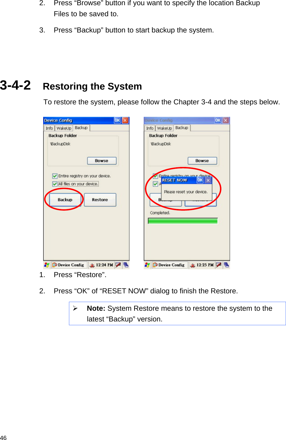  462.  Press “Browse” button if you want to specify the location Backup Files to be saved to. 3.  Press “Backup” button to start backup the system.    3-4-2  Restoring the System To restore the system, please follow the Chapter 3-4 and the steps below.          1. Press “Restore”. 2.  Press “OK” of “RESET NOW” dialog to finish the Restore.  Note: System Restore means to restore the system to the latest “Backup” version.     