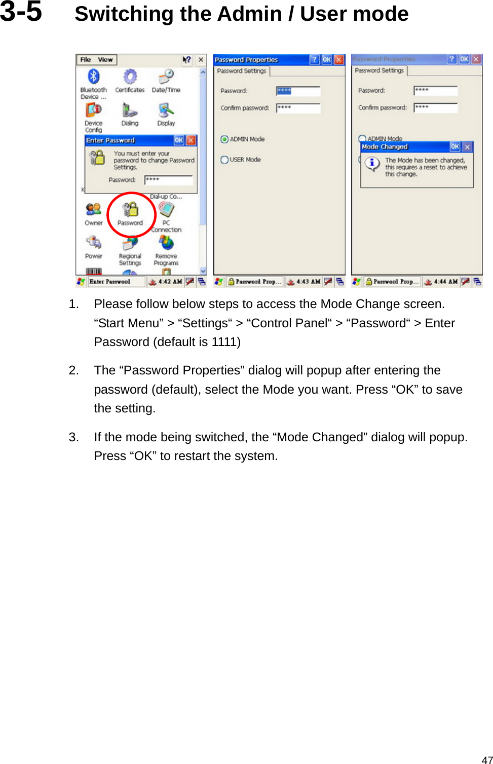   473-5  Switching the Admin / User mode       1.  Please follow below steps to access the Mode Change screen. “Start Menu” &gt; “Settings“ &gt; “Control Panel“ &gt; “Password“ &gt; Enter Password (default is 1111) 2.  The “Password Properties” dialog will popup after entering the password (default), select the Mode you want. Press “OK” to save the setting. 3.  If the mode being switched, the “Mode Changed” dialog will popup. Press “OK” to restart the system. 