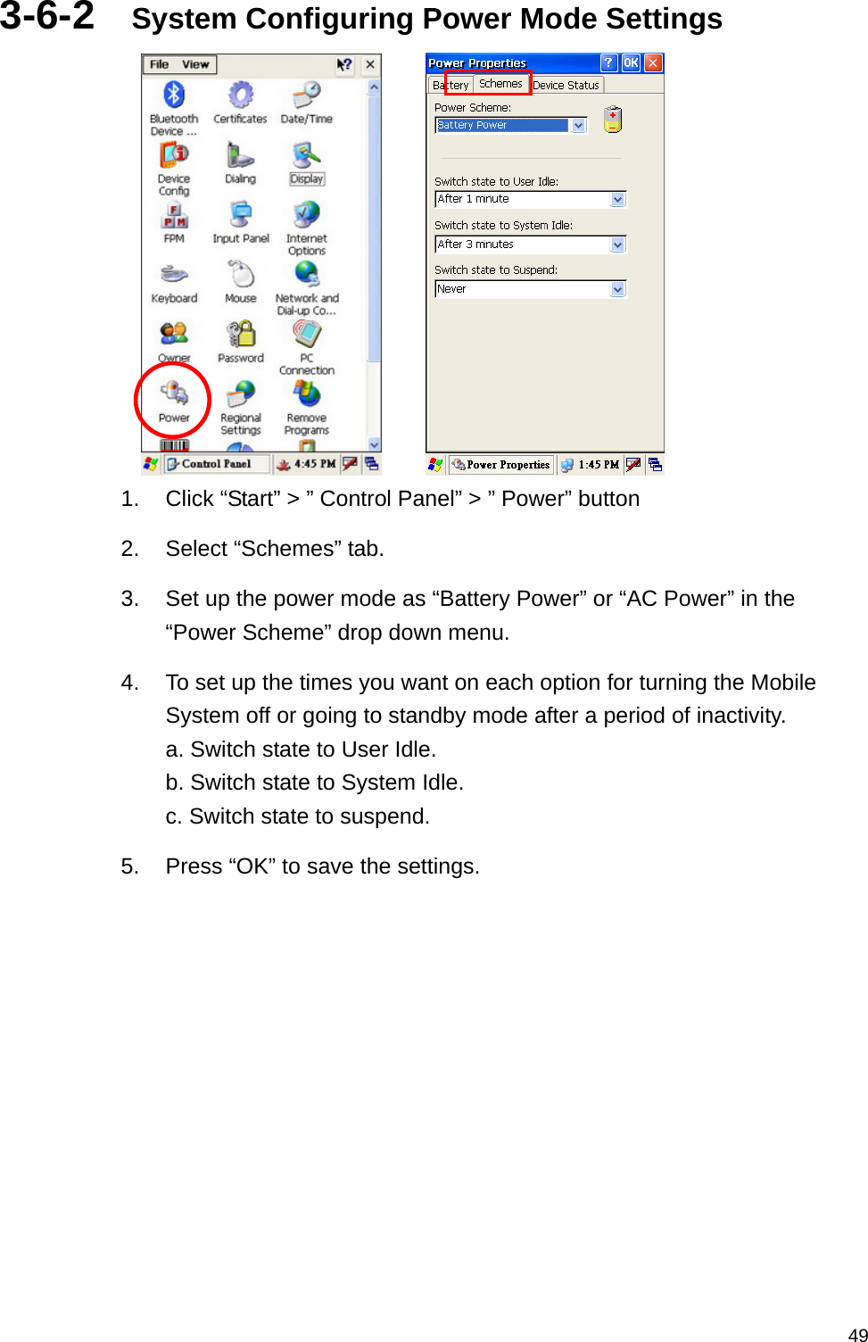   493-6-2  System Configuring Power Mode Settings       1.  Click “Start” &gt; ” Control Panel” &gt; ” Power” button 2.  Select “Schemes” tab. 3.  Set up the power mode as “Battery Power” or “AC Power” in the “Power Scheme” drop down menu. 4.  To set up the times you want on each option for turning the Mobile System off or going to standby mode after a period of inactivity.   a. Switch state to User Idle. b. Switch state to System Idle. c. Switch state to suspend. 5.  Press “OK” to save the settings.    