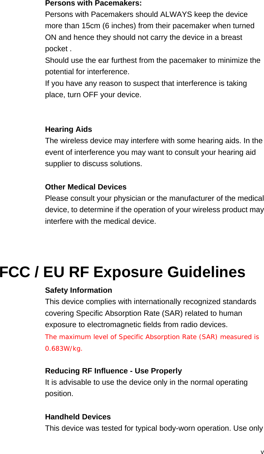  vPersons with Pacemakers: Persons with Pacemakers should ALWAYS keep the device more than 15cm (6 inches) from their pacemaker when turned ON and hence they should not carry the device in a breast pocket . Should use the ear furthest from the pacemaker to minimize the potential for interference. If you have any reason to suspect that interference is taking place, turn OFF your device.   Hearing Aids The wireless device may interfere with some hearing aids. In the event of interference you may want to consult your hearing aid supplier to discuss solutions.  Other Medical Devices Please consult your physician or the manufacturer of the medical device, to determine if the operation of your wireless product may interfere with the medical device.    FCC / EU RF Exposure Guidelines Safety Information This device complies with internationally recognized standards covering Specific Absorption Rate (SAR) related to human exposure to electromagnetic fields from radio devices. The maximum level of Specific Absorption Rate (SAR) measured is  0.683W/kg.  Reducing RF Influence - Use Properly It is advisable to use the device only in the normal operating position.  Handheld Devices This device was tested for typical body-worn operation. Use only 