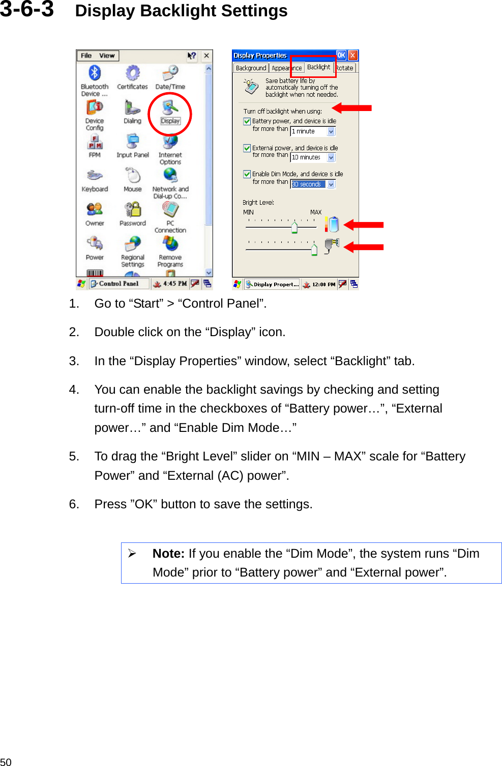  503-6-3  Display Backlight Settings       1.  Go to “Start” &gt; “Control Panel”. 2.  Double click on the “Display” icon. 3.  In the “Display Properties” window, select “Backlight” tab. 4.  You can enable the backlight savings by checking and setting turn-off time in the checkboxes of “Battery power…”, “External power…” and “Enable Dim Mode…”   5.  To drag the “Bright Level” slider on “MIN – MAX” scale for “Battery Power” and “External (AC) power”. 6.  Press ”OK” button to save the settings.   Note: If you enable the “Dim Mode”, the system runs “Dim Mode” prior to “Battery power” and “External power”.     