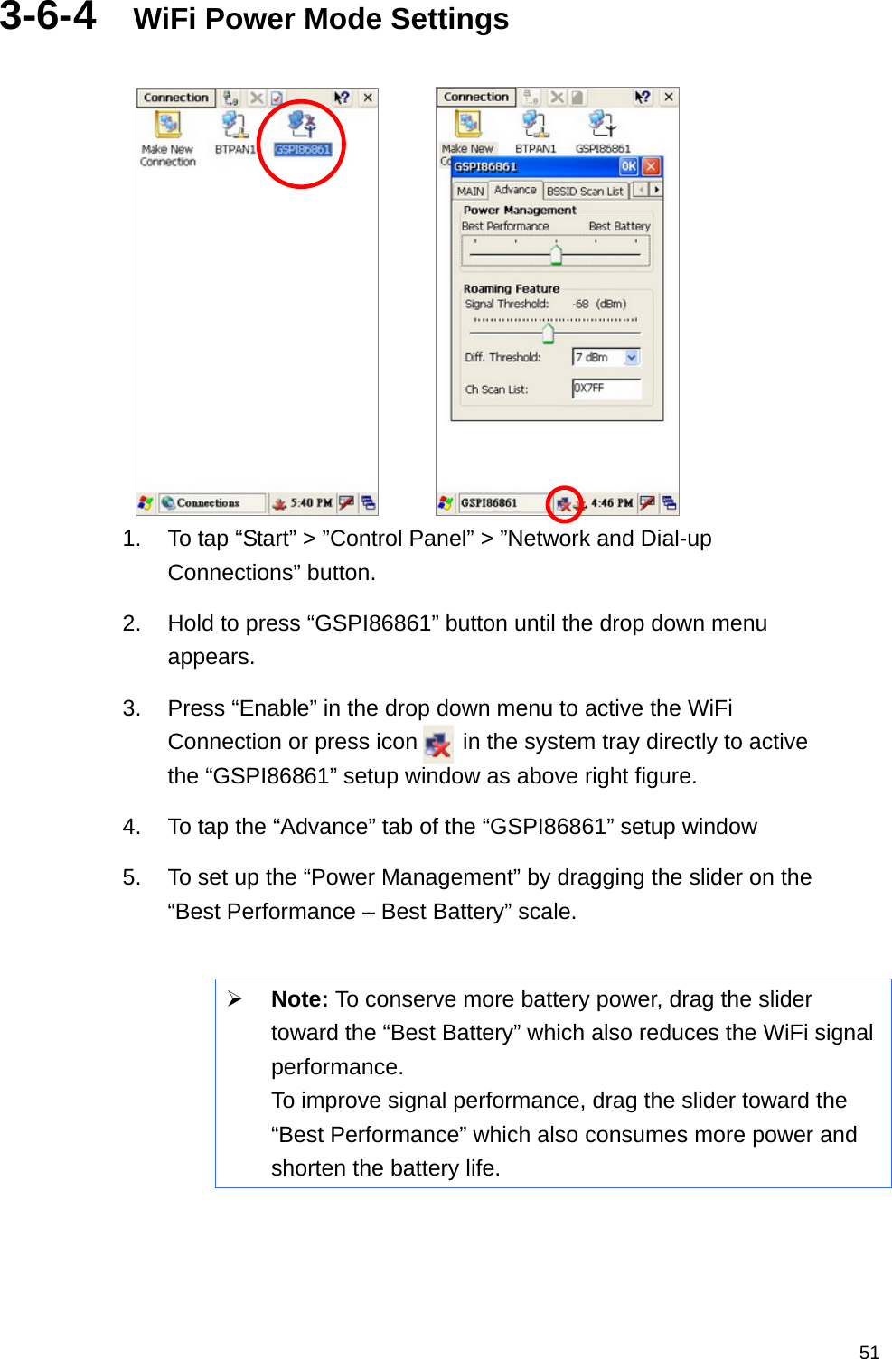   513-6-4  WiFi Power Mode Settings         1.  To tap “Start” &gt; ”Control Panel” &gt; ”Network and Dial-up Connections” button. 2.  Hold to press “GSPI86861” button until the drop down menu appears. 3.  Press “Enable” in the drop down menu to active the WiFi Connection or press icon    in the system tray directly to active the “GSPI86861” setup window as above right figure. 4.  To tap the “Advance” tab of the “GSPI86861” setup window   5.  To set up the “Power Management” by dragging the slider on the “Best Performance – Best Battery” scale.   Note: To conserve more battery power, drag the slider toward the “Best Battery” which also reduces the WiFi signal performance.  To improve signal performance, drag the slider toward the “Best Performance” which also consumes more power and shorten the battery life.     