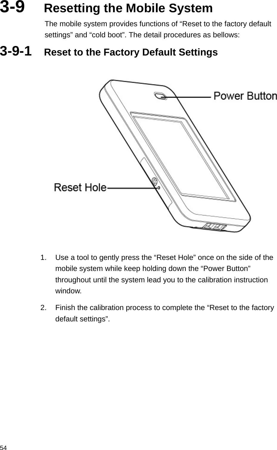  543-9  Resetting the Mobile System The mobile system provides functions of “Reset to the factory default settings” and “cold boot”. The detail procedures as bellows:   3-9-1  Reset to the Factory Default Settings       1.  Use a tool to gently press the “Reset Hole” once on the side of the mobile system while keep holding down the “Power Button” throughout until the system lead you to the calibration instruction window. 2.  Finish the calibration process to complete the “Reset to the factory default settings”. 