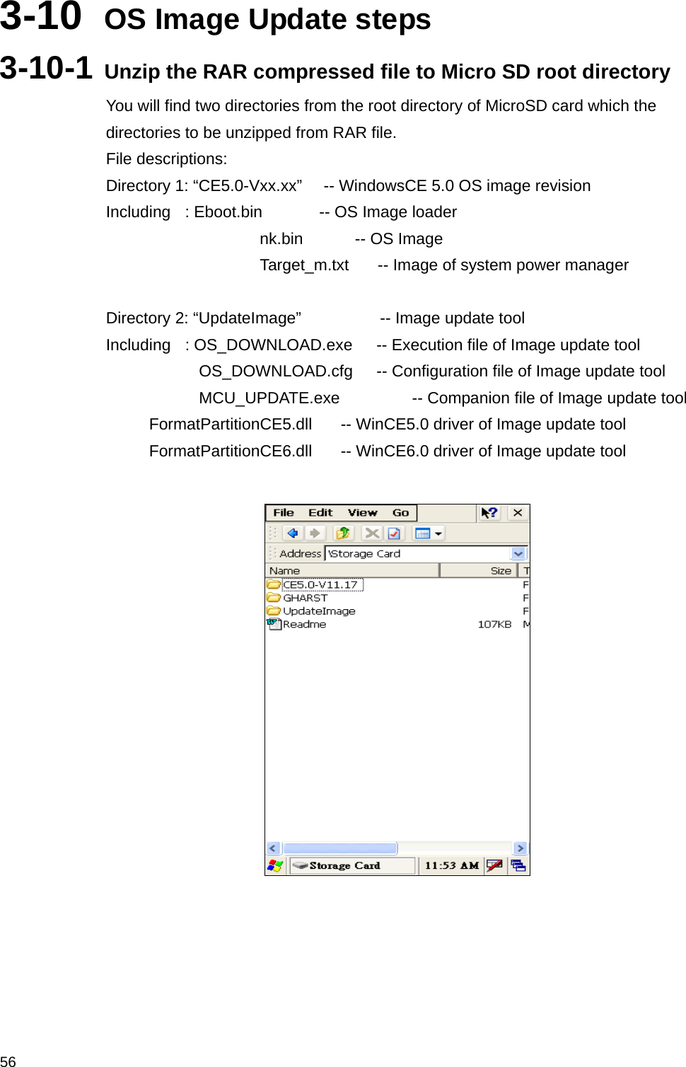  563-10  OS Image Update steps 3-10-1 Unzip the RAR compressed file to Micro SD root directory You will find two directories from the root directory of MicroSD card which the directories to be unzipped from RAR file. File descriptions: Directory 1: “CE5.0-Vxx.xx”      -- WindowsCE 5.0 OS image revision Including  : Eboot.bin     -- OS Image loader nk.bin       -- OS Image Target_m.txt        -- Image of system power manager  Directory 2: “UpdateImage”           -- Image update tool Including    : OS_DOWNLOAD.exe       -- Execution file of Image update tool                OS_DOWNLOAD.cfg    -- Configuration file of Image update tool              MCU_UPDATE.exe         -- Companion file of Image update tool      FormatPartitionCE5.dll        -- WinCE5.0 driver of Image update tool      FormatPartitionCE6.dll        -- WinCE6.0 driver of Image update tool      