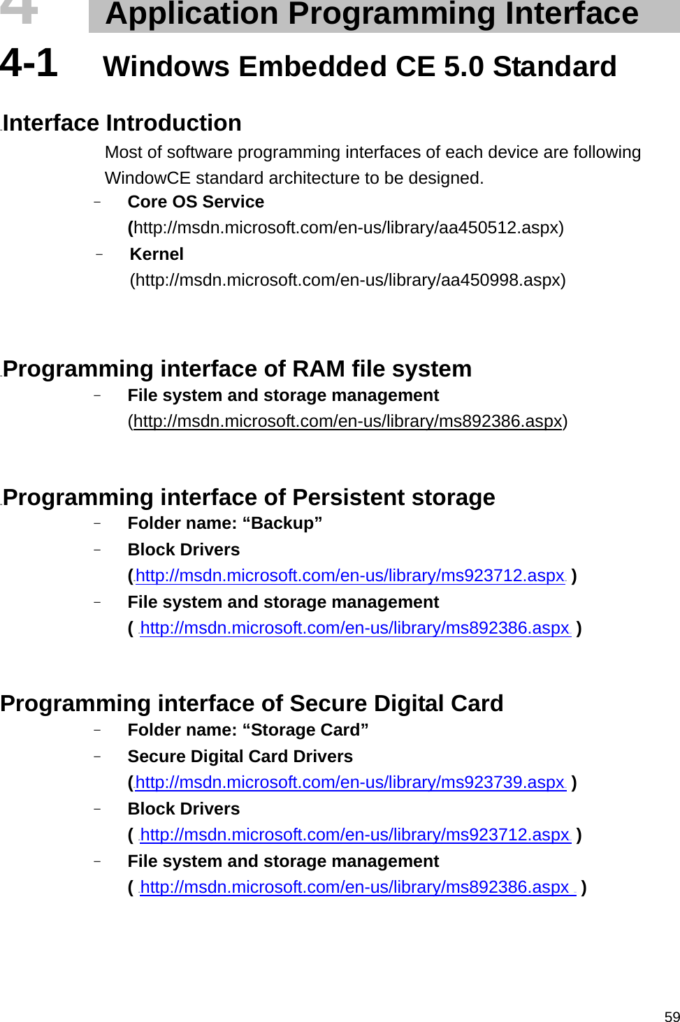   594   Application Programming Interface   4-1  Windows Embedded CE 5.0 Standard  21BInterface Introduction Most of software programming interfaces of each device are following WindowCE standard architecture to be designed. - Core OS Service (http://msdn.microsoft.com/en-us/library/aa450512.aspx) - Kernel (http://msdn.microsoft.com/en-us/library/aa450998.aspx)   22BProgramming interface of RAM file system   - File system and storage management   (http://msdn.microsoft.com/en-us/library/ms892386.aspx)   23BProgramming interface of Persistent storage - Folder name: “Backup” - Block Drivers   (HUhttp://msdn.microsoft.com/en-us/library/ms923712.aspxUH ) - File system and storage management   ( HUhttp://msdn.microsoft.com/en-us/library/ms892386.aspxUH )   Programming interface of Secure Digital Card - Folder name: “Storage Card” - Secure Digital Card Drivers   (HUhttp://msdn.microsoft.com/en-us/library/ms923739.aspxUH ) - Block Drivers   ( HUhttp://msdn.microsoft.com/en-us/library/ms923712.aspxUH ) - File system and storage management   ( HUhttp://msdn.microsoft.com/en-us/library/ms892386.aspx UH )    